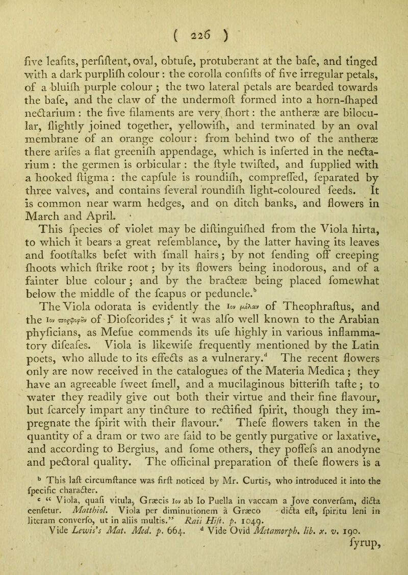 ( ii6 ) five leafits, perfiftent, oval, obtufe, protuberant at the bafe, and tinged with a dark purplifh colour : the corolla confifts of five irregular petals, of a bluifh purple colour ; the two lateral petals are bearded towards the bafe, and the claw of the undermoft formed into a horn-fhaped nedtarium : the five filaments are very fhort: the antherse are bilocu- lar, flightly joined together, yellowifh, and terminated by an oval membrane of an orange colour: from behind two of the antherse there arifes a flat greeniih appendage, which is inferted in the nedta- rium : the germen is orbicular : the ftyle twilled, and fupplied with a hooked lligma : the capfule is roundifli, compreffed, feparated by three valves, and contains feveral roundifli light-coloured feeds. It is common near warm hedges, and on ditch banks, and flowers in March and April. This fpecies of violet may be diftinguiflied from the Viola hirta, to which it bears a great refemblance, by the latter having its leaves and footftalks befet with fmall hairs ; by not fending off creeping {hoots which ftrike root ; by its flowers being inodorous, and of a fainter blue colour; and by the bradteic being placed fomewhat below the middle of the fcapus or peduncle.15 The Viola odorata is evidently the i°v of Theophraftus, and the lov 'USOgtyvfaV of Diofcorides ;c it was alfo well known to the Arabian phyficians, as Mefue commends its ufe highly in various inflamma- tory difeafes. Viola is likewife frequently mentioned by the Latin poets, who allude to its effedts as a vulnerary/ The recent flowers only are now received in the catalogues of the Materia Medica ; they have an agreeable fweet frnell, and a mucilaginous bitterifh tafte; to water they readily give out both their virtue and their fine flavour, but fcarcely impart any tindture to redtified fpirit, though they im- pregnate the fpirit with their flavour.6 Thefe flowers taken in the quantity of a dram or two are faid to be gently purgative or laxative, and according to Bergius, and feme others, they poffefs an anodyne and pedloral quality. The officinal preparation of thefe flowers is a b This laft circumftance was firft noticed by Mr. Curtis, who introduced it into the fpecific character. c “ Viola, quail vitula, Graecis lov ab Io Puella in vaccam a Jove converfam, didta cenfetur. Mattbiol. Viola per diminutionem a Graeco didta eft, fpiritu leni in literam converfo, ut in aliis multis.” Rail Hi ft. p. 1049. Vide Lewis's Mat. Med. p. 664. d Vide Ovid Metamorph. lib. x. v. 190. fyrup.