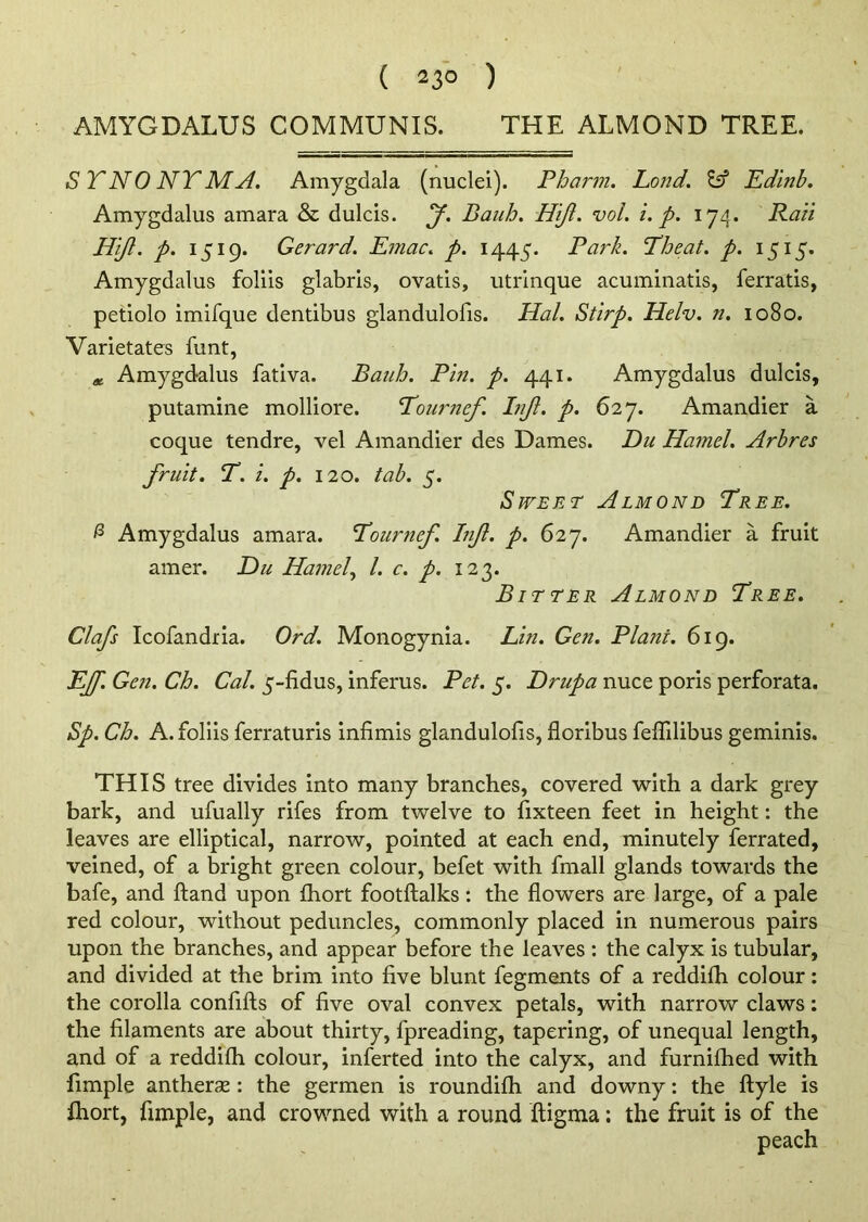 AMYGDALUS COMMUNIS. THE ALMOND TREE. S TNO NTMA. Amygdala (nuclei). Pharm. Land. & Edinb. Amygdalus amara & dulcis. f. Bauh. Hijl. vol. i. p. 174. Ran Hijl. p. 1519. Gerard. Emac. p. 1445. Park. Theat. p. 1515. Amygdalus foliis glabris, ovatis, utrinque acuminatis, ferratis, petiolo imifque dentibus glandulofis. Hal. Stirp. Helv. n. 1080. Varietates funt, * Amygdalus fativa. Bauh. Pin. p. 441. Amygdalus dulcis, putamine molliore. Tourncf. Injl. p. 627. Amandier a coque tendre, vel Amandier des Dames. Du Hamel. Arbres fruit. T. i. p. 120. tab. 5. Sweet Almond Tree. & Amygdalus amara. Tournef. Injl. p. 627. Amandier a fruit amer. Du Hamel, l. c. p. 123. Bitter Almond Tree. Clafs Icofandria. Ord. Monogynia. Lin. Gen. Plant. 619. EJf. Gen. Ch. Cal. 5-fidus, inferus. Pet. 5. Drupa nuce poris perforata. Sp. Ch. A. foliis ferraturis infimis glandulofis, floribus feflilibus geminis. THIS tree divides into many branches, covered with a dark grey bark, and ufually rifes from twelve to fixteen feet in height: the leaves are elliptical, narrow, pointed at each end, minutely ferrated, veined, of a bright green colour, befet with fmall glands towards the bafe, and hand upon fhort footftalks : the flowers are large, of a pale red colour, without peduncles, commonly placed in numerous pairs upon the branches, and appear before the leaves : the calyx is tubular, and divided at the brim into five blunt fegments of a reddifh colour: the corolla confifts of five oval convex petals, with narrow claws: the filaments are about thirty, fpreading, tapering, of unequal length, and of a reddifh colour, inferted into the calyx, and furnifhed with fimple antherse : the germen is roundifh and downy: the ftyle is lhort, fimple, and crowned with a round ftigma: the fruit is of the peach