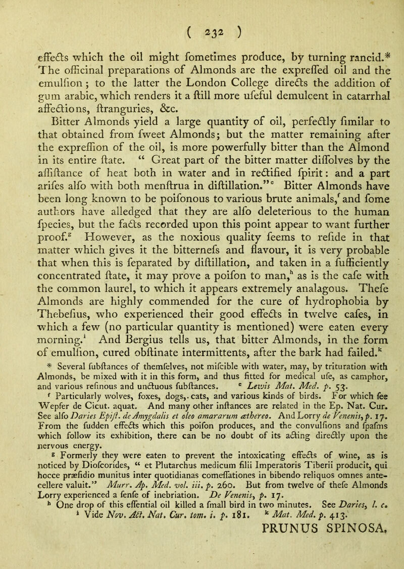 effe<fts which the oil might fometimes produce, by turning rancid.* The officinal preparations of Almonds are the expreffied oil and the emulfion ; to the latter the London College directs the addition of gum arabic, which renders it a ftill more ufeful demulcent in catarrhal affections, ftranguries, &c. Bitter Almonds yield a large quantity of oil, perfectly fimilar to that obtained from fweet Almonds; but the matter remaining after the expreffion of the oil, is more powerfully bitter than the Almond in its entire ftate. “ Great part of the bitter matter diffolves by the affiftance of heat both in water and in rectified fpirit: and a part arifes alfo with both menftrua in diftillation.”0 Bitter Almonds have been long known to be poifonous to various brute animals/ and fome authors have alledged that they are alfo deleterious to the human fpecies, but the faCts recorded upon this point appear to want further proofs However, as the noxious quality feems to refide in that matter which gives it the bitternefs and flavour, it is very probable that when this is feparated by diftillation, and taken in a fufficiently concentrated ftate, it may prove a poifon to man/ as is the cafe with the common laurel, to which it appears extremely analagous. Thefe Almonds are highly commended for the cure of hydrophobia by Thebefius, who experienced their good effeCts in twelve cafes, in which a few (no particular quantity is mentioned) were eaten every morning.1 And Bergius tells us, that bitter Almonds, in the form of emulfion, cured obftinate intermittents, after the bark had failed.1* * Several fubftances of themfelves, not mifcible with water, may, by trituration with Almonds, be mixed with it in this form, and thus fitted for medical ufe, as camphor, and various refinous and undluous fubftances. e Levj'is Mat. Med. p. 53. f Particularly wolves, foxes, dogs,, cats, and various kinds of birds. For which fee Wepfer de Cicut. aquat. And many other inftances are related in the Ep. Nat. Cur. See alfo Daries EpiJL de Amygdalis et oleo amararum athereo. And Lorry de Venenis, p. 17. From the fudden effects which this poifon produces, and the convulfions and fpafms which follow its exhibition, there can be no doubt of its aifting direClly upon the nervous energy. s Formerly they were eaten to prevent the intoxicating effe&s of wine, as is noticed by Diofcorides, “ et Plutarchus medicum filii Imperatoris Tiberii producit, qui hocce praefidio munitus inter quotidianas comeflationes in bibendo reliquos omnes ante- cellere valuit.” Murr. Ap. Med. vol. Hi. p. 260. But from twelve of thefe Almonds Lorry experienced a fenfe of inebriation. De Venenis, p. 17. h One drop of this eiTential oil killed a fmall bird in two minutes. See Dariesy l. c» 1 Vide Nov. Adi. Nat. Cur. tom. i. p. 181. k Mat. Med. p. 413.1 PRUNUS SPINOSA,