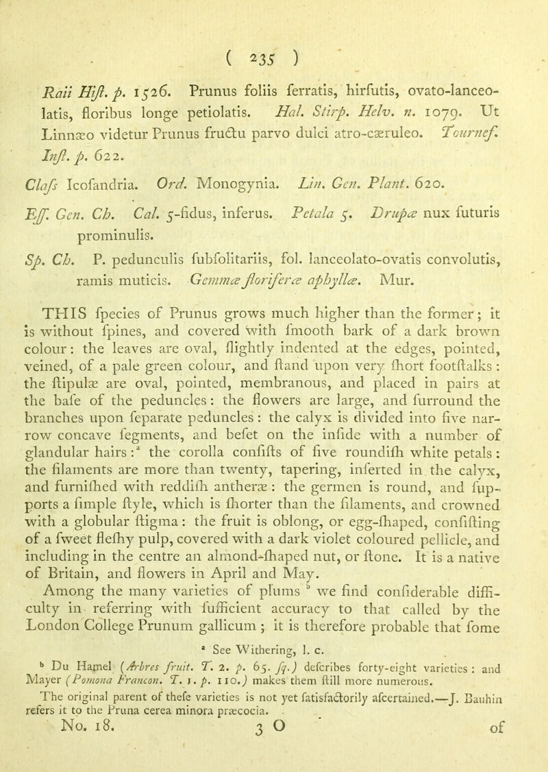 Rail Hi/1, p. 1526. Prunus foliis ferratis, hirfutis, ovato-lanceo- latis, floribus longe petiolatis. Hal. Stirp. Helv. n. 1079. Ut Linnsco videtur Prunus frudtu parvo dulci atro-cseruleo. 'Toumef. Infl. p. 622. Clafs Icofandria. Ord. Monogynia. Lin. Gen. Riant. 620. E//] Gen. Ch. Cal. 5-fidus, inferus. Retala 5. Hrupcc nux futuris prominulis. Sp. Ch. P. pedunculis fubfolitariis, fob lanceolato-ovatis convolutis, ramis muticis. Gemma for if era aphyllce. Mur. TPIIS fpecies of Prunus grows much higher than the former; it is without fpines, and covered With fmooth bark of a dark brown colour: the leaves are oval, flightly indented at the edges, pointed, veined, of a pale green colour, and hand upon very fhort footftalks : the ftipulse are oval, pointed, membranous, and placed in pairs at the bale of the peduncles: the flowers are large, and furround the branches upon feparate peduncles : the calyx is divided into five nar- row concave legments, and befet on the infide with a number of glandular hairs :a the corolla confifts of five roundifh white petals : the filaments are more than twenty, tapering, inferted in the calyx, and furnilhed with reddifli antherse : the germen is round, and fup- ports a fimple ftyle, which is fhorter than the filaments, and crowned with a globular ftigma: the fruit is oblong, or egg-fhaped, confifting of a fweet flefhy pulp, covered with a dark violet coloured pellicle, and including in the centre an almond-fhaped nut, or ftone. It is a native of Britain, and flowers in April and May. Among the many varieties of plums b we find confiderable diffi- culty in referring with fufficient accuracy to that called by the London College Prunum gallicum ; it is therefore probable that fome a See Withering, ]. c. b Du Hamel (Arbres fruit. T. 2. p. 65. fq.) deferibes forty-eight varieties: and Mayer (Pomona Francon. T. j. p. 110.) makes them ftill more numerous. The original parent of thefe varieties is not yet fatisfa&orily afeertained.—J. Bauhin refers it to the Bruna cerea minora prsecocia. . No. 18. 3 O of