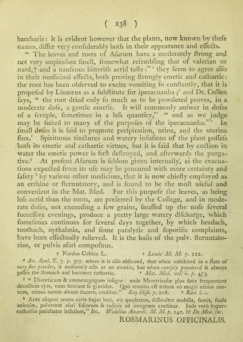 baccharis : it is evident however that the plants, now known by thefe •names, differ very confiderably both in their appearance and effects. “ The leaves and roots of Afarum have a moderately ftrong and ruot very unpleafant fmell, fomewhat refembling that of valerian or nard,d and a naufeous bitterifh acrid tafte c they feem to agree alfo in their medicinal effects, both proving ftrongly emetic and cathartic: the root has been obferved to excite vomiting fo conftantly, that it is propofed by Linnaeus as a fubftitute for ipecacuanha ;d and Dr. Cullen fays, “ the root dried only fo much as to be powdered proves, in a moderate dofe, a gentle emetic. It will commonly anfwer in doles of a fcruple, fometimes in a lefs quantity,” “ and as we judge may be fuited to many of the purpofes of the ipecacuanha.”2 In fmall defes it is faid to promote perfpiration, urine, and the uterine flux.f Spirituous tinCtures and watery infufions of the plant poffefs both its emetic and cathartic virtues, but it is faid that by coCtion in water the emetic power is firft deftroyed, and afterwards the purga- tive.5 At prefent Afarum is feldom given internally, as the evacua- tions expected from its ufe may be procured with more certainty and fafety h by various other medicines, that it is now chiefly employed as an errhine or fternutatory, and is found to be the molt ufeful and convenient in the Mat. Med. For this purpofe the leaves, as being lefs acrid than the roots, are preferred by the College, and in mode- rate dofes, not exceeding a few grains, fnuffed up the nofe feveral fucceflive evenings, produce a pretty large watery difcharge, which fometimes continues for feveral days together, by which headach, toothach, opthalmia, and fome paralytic and foporific complaints, have been effectually relieved. It is the bafis of the pulv. fternutato- rius, or pulvis afari compofitus. t Nardus Celtica L. <= Lewis' M. M. p. 122. d Am. Acad. T. 7. p. 307. where it is alfo obferved, that when exhibited in a {late of very fine powder, it uniformly a&s as an emetic, but when coarfely powdered it always paffes the ltomach and becomes cathartic. e Mat. Med. vol.'ii.p. 4,73. f lc Diureticum & emmenagogum infigne : unde Meretriculae plus fatis frequentant decobtum ejus, cum fentiunt fe gravidas. Quo tenuius eft tritum eo magis urinas mo- vere, minus autem alvum ducere, creditur.” Ray Hiji. p. 208. s Raii /. c, h Ante aliquot annos civis hujus loci, vir quadratus, difficulter mobilis, fumit, fuafu aniculse, pulverem afari foliorum & radicis ad integrum cochlear. Inde verb hyper- catharfin patiebatur lethalem,” &c. Wedelius Amesnit. M. M. p. 240. & De Med.fac. ROSMARINUS OFFICINALIS.