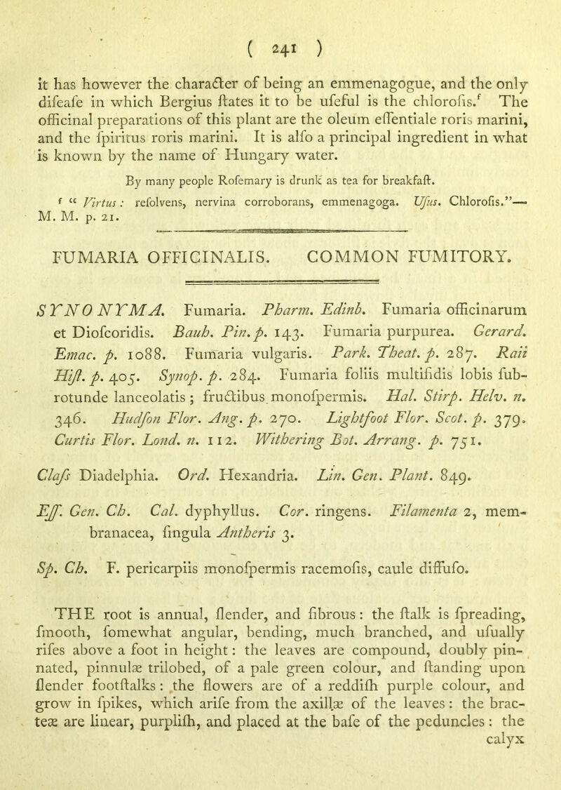 it has however the character of being an emmenagogue, and the only difeafe in which Bergius ftates it to be ufeful is the chlorofis/ The officinal preparations of this plant are the oleum eflentiale roris marini, and the lpiritus roris marini. It is alfo a principal ingredient in what is known by the name of Hungary water. By many people Rofemary is drunk' as tea for breakfaft. f cc yirtus; refolvens, nervina corroborans, emmenagoga. Ufus. Chlorofis.”— M. M. p. 21. FUMARIA OFFICINALIS. COMMON FUMITORY. STNONTMA. Fumaria. Pharm. Fdinb. Fumaria officinarum et Diofcoridis. Bauh. Pin. p. 143. Fumaria purpurea. Gerard. Emac. p. 1088. Fumaria vulgaris. Park. Pheat. p. 287. Rail Hijl. p. 405. Synop. p. 284. Fumaria foliis multifidis lobis fub- rotunde lanceolatis ; fru&ibus monofpermis. Hal. Stirp. Helv. n. 346. Hudfon Flor. Ang. p. 270. Lightfoot Flor. Scot. p. 379. Curtis Flor. Lond. n. 112. Withering Bot. Arrang. p. 751. Cdafs Diadelphia. Ord. Hexandria. Lin. Gen. Plant. 849. FJf. Gen. Ch. Cal. dyphyllus. Cor. ringens. Filamenta 2, mem- branacea, lingula Antheris 3. Sp. Ch. F. pericarpiis monofpermis racemofis, caule diflufo. THE root is annual, flender, and fibrous: the ftalk is fpreading, fmooih, fomewhat angular, bending, much branched, and ufually rifes above a foot in height: the leaves are compound, doubly pin- nated, pinnulas trilobed, of a pale green colour, and Handing upon flender footftalks : the flowers are of a reddifh purple colour, and grow in fpikes, which arife from the axillae of the leaves: the brac- teae are linear, purplifh, and placed at the bafe of the peduncles: the calyx