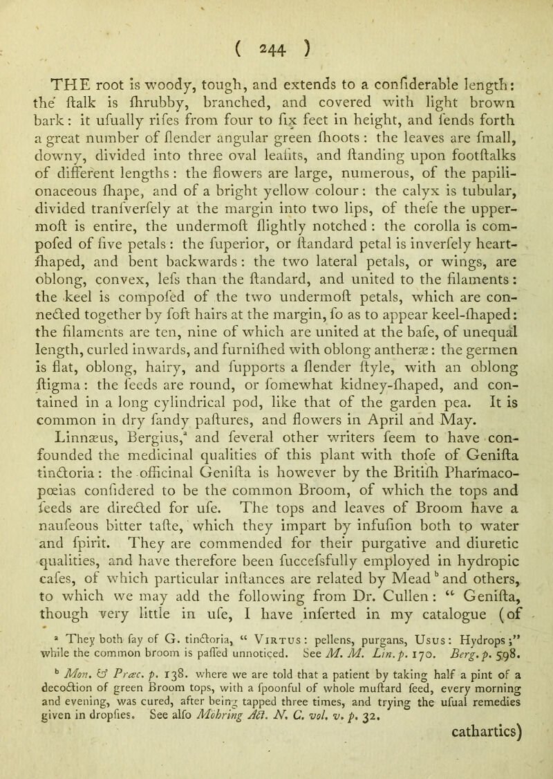 ( 2 44 ) THE root is woody, tough, and extends to a confiderable length: the ftalk is fhrubby, branched, and covered with light brown bark: it ufually rifes from four to fix feet in height, and fends forth a great number of {lender angular green fhoots : the leaves are frnall, downy, divided into three oval leahts, and Handing upon footftalks of different lengths : the flowers are large, numerous, of the papili- onaceous fhape, and of a bright yellow colour: the calyx is tubular, divided tranfverfely at the margin into two lips, of thefe the upper- moft is entire, the undermoft {lightly notched : the corolla is com- pofed of five petals : the fuperior, or ftandard petal is inverfely heart- xhaped, and bent backwards: the two lateral petals, or wings, are oblong, convex, lefs than the ftandard, and united to the filaments: the heel is compofed of the two undermoft petals, which are con- nected together by foft hairs at the margin, fo as to appear keel-fhaped: the filaments are ten, nine of which are united at the bafe, of unequal length, curled inwards, and furnifhed with oblong antheras: the germen is flat, oblong, hairy, and fupports a {lender ftyle, with an oblong ftigma: the feeds are round, or fomewhat kidney-fhaped, and con- tained in a long cylindrical pod, like that of the garden pea. It is common in dry fandy paftures, and flowers in April and May. Linnseus, Bergius,3 and feveral other writers feem to have con- founded the medicinal qualities of this plant with thofe of Genifta tinCtoria: the officinal Genifta is however by the Britifh Pharmaco- poeias confidered to be the common Broom, of which the tops and feeds are directed for ufe. The tops and leaves of Broom have a naufeous bitter tafte, which they impart by infufion both to water and fpirit. They are commended for their purgative and diuretic qualities, and have therefore been fuccefsfully employed in hydropic cafes, of which particular inftances are related by Mead b and others, to which we may add the following from Dr. Cullen: Genifta, though very little in ufe, I have inferted in my catalogue (of a They both fay of G. tin&oria, “ Virtus: pellens, purgans, Usus: Hydrops;” while the common broom is parted unnoticed. See M. M. Lin.p. 170. Berg.p. 598. b Mon. & Preec. p. 138. where we are told that a patient by taking half a pint of a deco&ion of green Broom tops, with a fpoonful of whole muftard feed, every morning and evening, was cured, after being tapped three times, and trying the ufual remedies given in dropfies. See alfo M'ohring At1. N. C. vol. v. p. 32. cathartics)