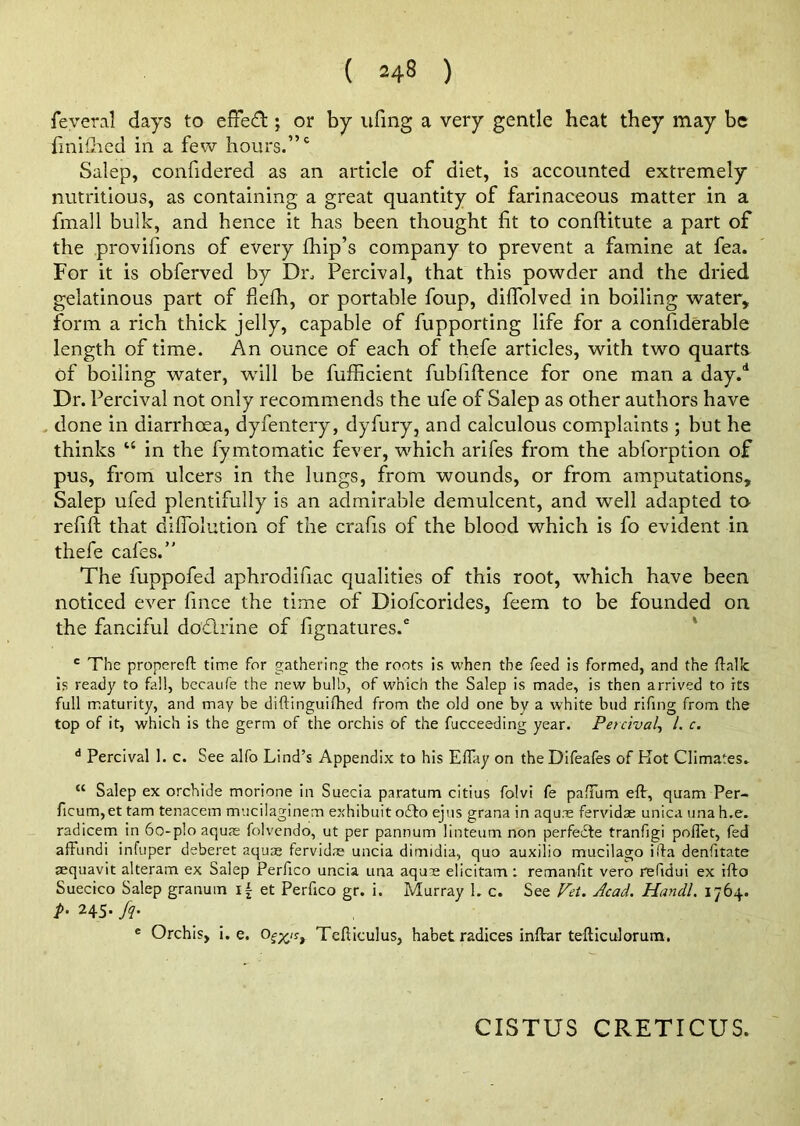 ( =48 ) feveral days to effedt; or by ufing a very gentle heat they may be fmiihed in a few hours.”0 Salep, confidered as an article of diet, is accounted extremely nutritious, as containing a great quantity of farinaceous matter in a fmall bulk, and hence it has been thought fit to conftitute a part of the provifions of every fhip’s company to prevent a famine at fea. For it is obferved by Dr. Percival, that this powder and the dried gelatinous part of fiefh, or portable foup, dilfolved in boiling water, form a rich thick jelly, capable of fupporting life for a confiderable length of time. An ounce of each of thefe articles, with two quarts of boiling water, will be fufficient fubfiftence for one man a day.d Dr. Percival not only recommends the ufe of Salep as other authors have done in diarrhoea, dyfentery, dyfury, and calculous complaints ; but he thinks u in the fymtomatic fever, which arifes from the abforption of pus, from ulcers in the lungs, from wounds, or from amputations, Salep ufed plentifully is an admirable demulcent, and well adapted to refift that difiolution of the crafis of the blood which is fo evident in thefe cafes.” The fuppofed aphrodifiac qualities of this root, which have been noticed ever fince the time of Diofcorides, feem to be founded on the fanciful dodlrine of fignatures.0 c The propereft time for gathering the roots is when the feed is formed, and the (talk is ready to fall, becaufe the new bulb, of which the Salep is made, is then arrived to its full maturity, and may be diftinguifhed from the old one by a white bud rifing from the top of it, which is the germ of the orchis of the fucceeding year. Percival, /. c. d Percival 1. c. See alfo Lind’s Appendix to his Eflay on the Difeafes of Hot Climates. “ Salep ex orchide morione in Suecia paratum citius folvi fe pafTum eft, quam Per- ficum,et tarn tenacem mucilaginem exhibuit oifto ejus grana in aquae fervidae unica una h.e. radicem in 6o-p!o aquae folvendo, ut per pannum linteum non perfefte tranfigi poftet, fed affundi infuper deberet aquae fervidae uncia dimidia, quo auxilio mucilago ilia denfitate sequavit alteram ex Salep Perfico uncia una aqu:e elicitam: remanfit vero refidui ex ifto Suecico Salep granum et Perfico gr. i. Murray 1. c. See Vet. Acad. Handl. 1764. P- MS- h- e Orchis, i. e. Teliiculus, habet radices inftar tefticulorum. CISTUS CRETICUS.