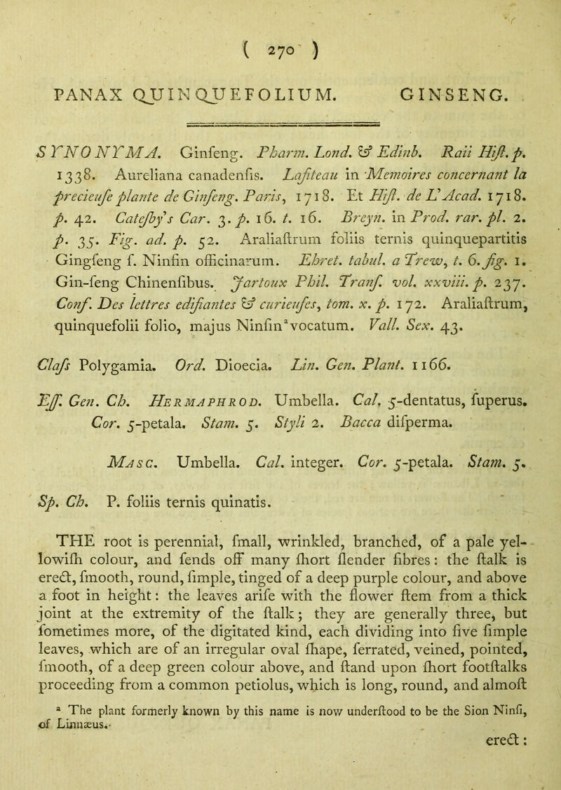 S TNO NTMA. Ginfeng. Pkarm. Land. Id Edinb. Rail Hift.p. 1338. Aureliana canadenfis. Lafteau in 'Memoires conccrnant la precieufe plante de Ginfeng. Paris, 1718. Et PTif. de Id Acad. 1718. p. 42. Catejbys Car. 3. p. 16. t. 16. Breyn. in Prod, rar.pl. 2. p. 35. Fig. ad. p. 52. Araliaftrum foliis terms quinquepartitis Gingfeng f. Ninfin officinarum. Ehret. tabul. a Trew, t. S.fg. 1. Gin-feng Chinenfibus. Jartoux Phil. Pranf vol. xxviii. p. 237. Conf. Dcs lettres cdifantes Id curieufcs, tom. x. p. 172. Araliaftrum, quinquefolii folio, majus Ninfmavocatum. Vail. Sex. 43. Clafs Polygamia. Ord. Dioecia. Lin. Gen. Plant. 1166. Eff.Gen.Ch. Hermapiirod. Umbella. Cal, 5-dentatus, fuperus. Cor. 5-petala. Stain. 5. Styli 2. Bacca difperma. Masc. Umbella. Cal. integer. Cor. 5-petala. Stam. 5. Sp. Ch. P. foliis ternis quinatis. THE root is perennial, fmall, ■wrinkled, branched, of a pale yel- lowifh colour, and fends off many fhort flender fibres: the ftalk is eredb, fmooth, round, fimple, tinged of a deep purple colour, and above a foot in height: the leaves arife with the flower ftem from a thick joint at the extremity of the ftalk; they are generally three* but fometimes more, of the digitated kind, each dividing into five fimple leaves, which are of an irregular oval fhape, ferrated, veined, pointed, fmooth, of a deep green colour above, and ftand upon fhort footftalks proceeding from a common petiolus, which is long, round, and almoft a The plant formerly known by this name is now underftood to be the Sion Ninfi, of Linnaeus.- eredt: