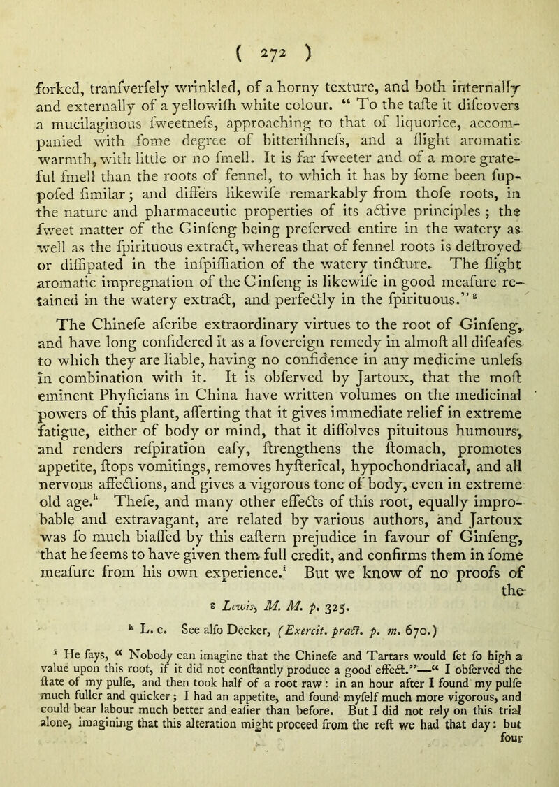 forked, tranfverfely wrinkled, of a horny texture, and both internally and externally of a yellowilh white colour. “To the tafle it difcovers a mucilaginous fweetnefs, approaching to that of liquorice, accom- panied with fome degree of bitterifhnefs, and a flight aromatic warmth, with little or no fmell. It is far fweeter and of a more grate- ful fmell than the roots of fennel, to which it has by fome been fup-* pofed fimilar; and differs likewife remarkably from thofe roots, in the nature and pharmaceutic properties of its adlive principles ; the fweet matter of the Ginfeng being preferved entire in the watery as well as the fpirituous ex trad:, whereas that of fennel roots is deftroyed or diffipated in the infpifliation of the watery tindure. The flight aromatic impregnation of the Ginfeng is likewife in good meafure re- tained in the watery extrad, and perfedly in the fpirituous.’'s The Chinefe aferibe extraordinary virtues to the root of Ginfeng', and have long confidered it as a fovereign remedy in almoft all difeafes to which they are liable, having no confidence in any medicine unlefs in combination with it. It is obferved by Jartoux, that the moll eminent Phylicians in China have written volumes on the medicinal powers of this plant, aflerting that it gives immediate relief in extreme fatigue, either of body or mind, that it dilfolves pituitous humours', and renders refpiration eafy, ftrengthens the flomach, promotes appetite, flops vomitings, removes hyfterical, hypochondriacal, and all nervous affedions, and gives a vigorous tone of body, even in extreme old age.h Thefe, and many other effeds of this root, equally impro- bable and extravagant, are related by various authors, and Jartoux was fo much biaffed by this eaftern prejudice in favour of Ginfeng, that he feems to have given them full credit, and confirms them in fome meafure from his own experience.1 But we know of no proofs of the' S LewisM. M. p. 325. h L. c. See alfo Decker, (Exercit. pratt. p. m. 670.) * He fays, “ Nobody can imagine that the Chinefe and Tartars would fet fo high a value upon this root, if it did not conftantly produce a good effedt.”—“ I obferved the ftate of my pulfe, and then took half of a root raw: in an hour after I found my pulfe much fuller and quicker; I had an appetite, and found myfelf much more vigorous, and could bear labour much better and eafier than before. But I did not rely on this trial alone, imagining that this alteration might proceed from the reft we had that day: but