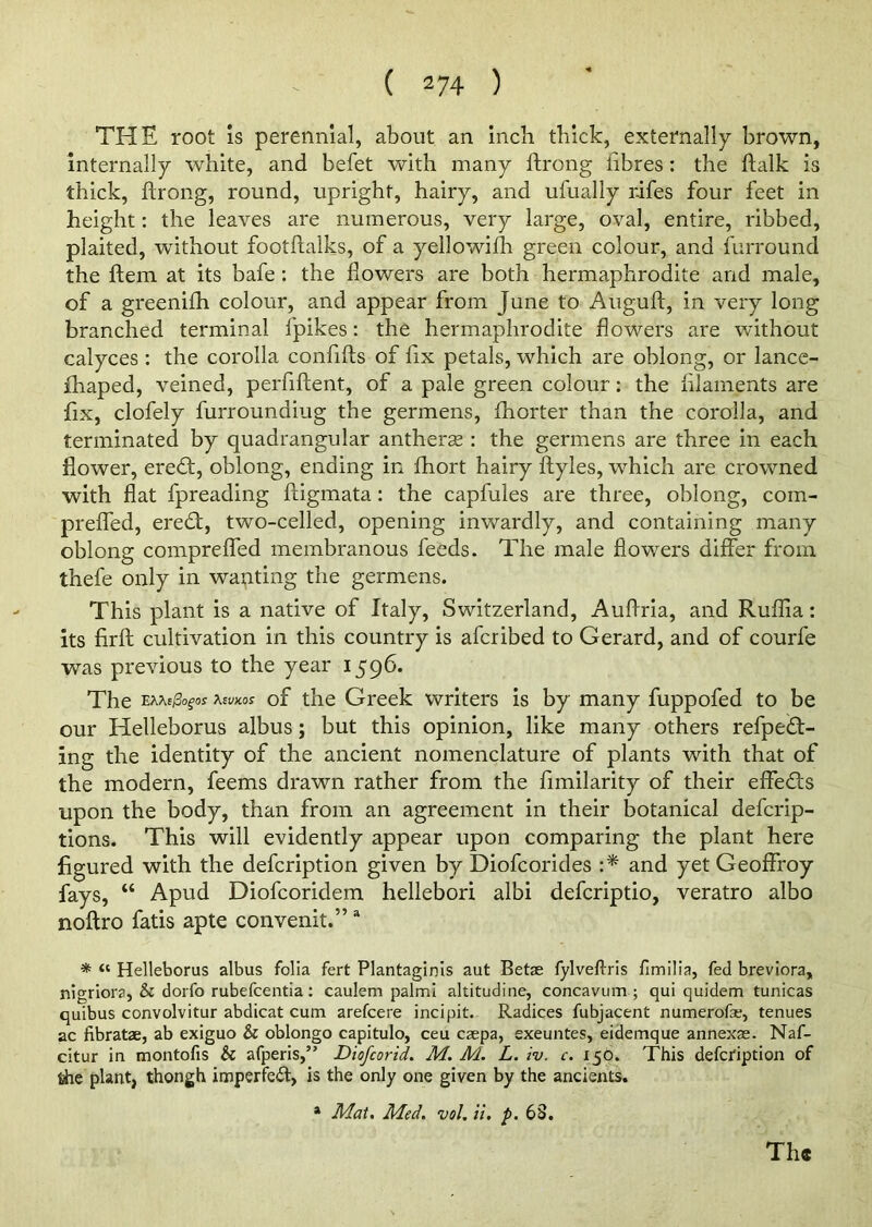 ( 2 74 ) THE root is perennial, about an inch thick, externally brown, internally white, and befet with many ftrong fibres: the ftalk is thick, ftrong, round, upright, hairy, and ufually rifes four feet in height: the leaves are numerous, very large, oval, entire, ribbed, plaited, without footftalks, of a yellowifli green colour, and furround the ftem at its bafe : the flowers are both hermaphrodite and male, of a greenifh colour, and appear from June to Auguft, in very long branched terminal fpikes: the hermaphrodite flowers are without calyces : the corolla confifts of fix petals, which are oblong, or lance- fhaped, veined, perfiftent, of a pale green colour: the filaments are fix, clofely furrounaiug the germens, fhorter than the corolla, and terminated by quadrangular antherse : the germens are three in each flower, eredt, oblong, ending in fhort hairy ftyles, which are crowned with flat fpreading ftigmata: the capfules are three, oblong, com- preffed, eredt, two-celled, opening inwardly, and containing many oblong compreffed membranous feeds. The male fiowrers differ from thefe only in wanting the germens. This plant is a native of Italy, Switzerland, Auftria, and Ruftia: its firft cultivation in this country is afcribed to Gerard, and of courfe was previous to the year 1596. The e**ej3o?os tewos of the Greek writers is by many fuppofed to be our Helleborus albus; but this opinion, like many others refpedt- ing the identity of the ancient nomenclature of plants with that of the modern, feems drawn rather from the fimilarity of their effedts upon the body, than from an agreement in their botanical defcrip- tions. This will evidently appear upon comparing the plant here figured with the defcription given by Diofcorides :* and yet Geoffroy fays, “ Apud Diofcoridem hellebori albi defcriptio, veratro albo noftro fatis apte convenit.” a * “ Helleborus albus folia fert Plantaginis aut Betse fylveftris fimilia, fed breviora, nigriora, & dorfo rubefcentia: caulem palmi altitudine, concavum ; qui quidem tunicas quibus convolvitur abdicat cum arefcere incipit. Radices fubjacent numerofae, tenues ac fibratae, ab exiguo & oblongo capitulo, ceu caepa, exeuntes, eidemque annexae. Naf- citur in montofis & afperis,” Diofcorid. M. M. L. iv. c. 150. This defcription of tiie plant, thongh imperfeft, is the only one given by the ancients. a Mat. Med. vol. ii. p. 63.