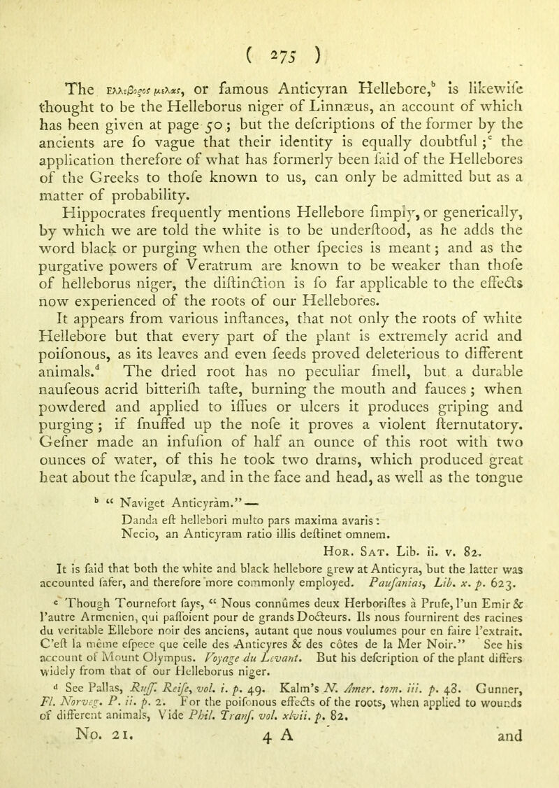 The Exxsjfcfa* or famous Anticyran Hellebore,15 is likewife thought to be the Helleborus niger of Linnscus, an account of which has been given at page 50 ; but the defcriptions of the former by the ancients are fo vague that their identity is equally doubtful ;c the application therefore of what has formerly been laid of the Hellebores of the Greeks to thofe known to us, can only be admitted but as a matter of probability. Hippocrates frequently mentions Hellebore limply, or generically, by which we are told the white is to be underftood, as he adds the word black or purging when the other fpecies is meant; and as the purgative powers of Veratrum are known to be weaker than thofe of helleborus niger, the diftinddon is fo far applicable to the effeds now experienced of the roots of our Hellebores. It appears from various inftances, that not only the roots of white Hellebore but that every part of the plant is extremely acrid and poifonous, as its leaves and even feeds proved deleterious to different animals/ The dried root has no peculiar fmell, but a durable naufeous acrid bitterifh tafle, burning the mouth and fauces ; when powdered and applied to iflues or ulcers it produces griping and purging ; if fnuffed up the nofe it proves a violent fternutatory. Gefner made an infufion of half an ounce of this root with two ounces of water, of this he took two drams, which produced great heat about the fcapulse, and in the face and head, as well as the tongue b “ Naviget Anticyram.”— Danda eft hellebori multo pars maxima avaris: Necio, an Anticyram ratio illis deftinet omnem. Hor. Sat. Lib. ii. v. 82. It is laid that both the white and black hellebore grew at Anticyra, but the latter was accounted fafer, and therefore more commonly employed. Paufanias, Lib. x. p. 623. c Though Tournefort fays, “ Nous connumes deux Herboriftes a Prufe, l’un Emir& l’autre Armenien, qui paffoient pour de grands Dodteurs. Ils nous fournirent des racines du veritable Ellebore noir des anciens, autant que nous voulumes pour en faire l’extrait. C’eft la meme efpece que celle des Anticyres & des cotes de la Mer Noir.” See his account of Mount Olympus. Voyage du Levant. But his defcription of the plant differs widely from that of our Helleborus niger. d See Pallas, Rujf. Reife, vol. i. p. 49. Kalm’s AT. Amer. tom. Hi. p. 48. Gunner, FI. Norveg. P. ii. p. 2. For the poifonous effedts of the roots, when applied to wounds of different animals, Vide Phil. Tran/, vol. xlvii.p. 82.