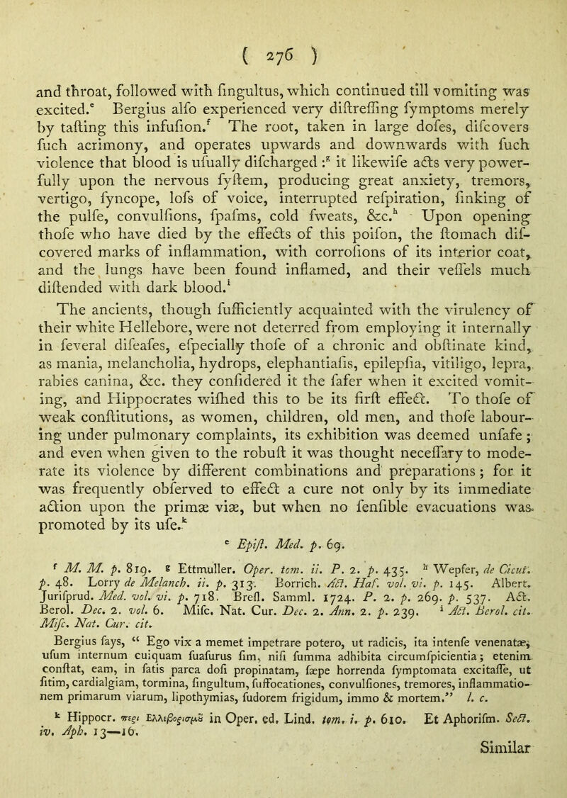 and throat, followed with fingultus, which continued till vomiting was excited.6 Bergius alfo experienced very diftrefling fymptoms merely by tailing this infufion/ The root, taken in large dofes, difcovers fuch acrimony, and operates upwards and downwards with fuch violence that blood is ufually difcharged :s it likewife ads very power- fully upon the nervous fyflem, producing great anxiety, tremors, vertigo, fyncope, lofs of voice, interrupted refpiration, finking of the pulfe, convulfions, fpafms, cold fweats, &c.h Upon opening thofe who have died by the effects of this poifon, the flomach dis- covered marks of inflammation, with corrofions of its interior coat, and the lungs have been found inflamed, and their vefl'els much diftended with dark blood.1 The ancients, though fufficiently acquainted with the virulency of their white Hellebore, were not deterred from employing it internally in feveral difeafes, efpecially thofe of a chronic and obftinate kind, as mania, melancholia, hydrops, elephantialis, epilepfia, vitiligo, lepra, rabies canina, &c. they confidered it the fafer when it excited vomit- ing, and Hippocrates wifhed this to be its firft effed. To thofe of wmak conftitutions, as women, children, old men, and thofe labour- ing under pulmonary complaints, its exhibition was deemed unfafe ; and even when given to the robufl: it was thought neceflary to mode- rate its violence by different combinations and preparations ; for it was frequently obferved to effed a cure not only by its immediate adion upon the primse vise, but when no fenfible evacuations was- promoted by its ufe.k e Epifl. Med. p. 69. r M. M. p. 819. & Ettmuller. Oper. tom. ii. P. 2. p. 435. 11 Wepfer, de Cicui. p. 48. Lorry de Melanch. it. p. 313. Borrich. Adi. Haf. vol. vi. p. 145. Albert. Jurifprud. Med. vol. vi. p. 7x8. Brefl. Samml. 1724. P. 2. p. 269. p. 537. Ad. Berol. Dec. 2. vol. 6. Mifc. Nat. Cur. Dec. 2. Ann. 2. p. 239. 1 Adi. Berol. cit. Mifc. Nat. Cur. cit. Bergius fays, “ Ego vix a memet impetrare potero, ut radicis, ita intenfe venenatae, ufum internum cuiquam fuafurus fim, nifi fumma adhibita circumfpicientia; etenim conftat, earn, in fatis parca dofi propinatam, faepe horrenda fymptomata excitafle, ut fitim, cardialgiam, tormina, fingultum, fuffocationes, convulfiones, tremores, inflammatio- nem primarum viarum, lipothymias, fudorem frigidum, immo & mortem.” /. c. k Hippocr. EMt(3ogia{A.S in Oper, ed, Lind. tom. i. p. 610. Et Aphorifm. Sett, iv, Apk. 13—j6. Similar