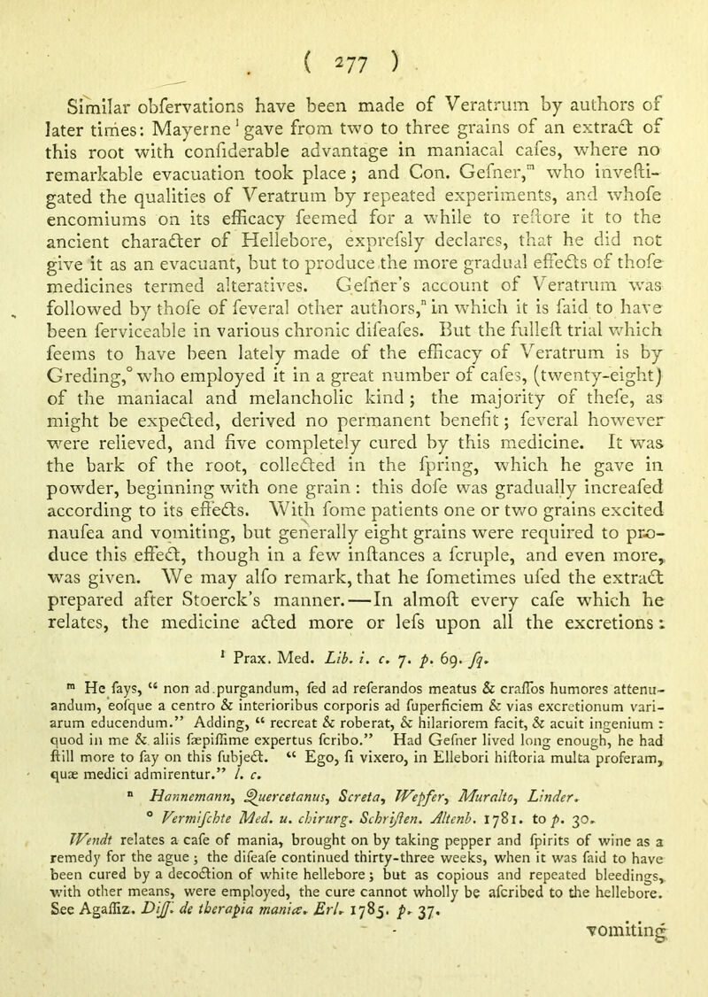 Similar obfervations have been made of Veratrum by authors of later times: Mayerne!gave from two to three grains of an extract of this root with confiderable advantage in maniacal cafes, where no remarkable evacuation took place ; and Con. Gefner,1 who investi- gated the qualities of Veratrum by repeated experiments, and whofe encomiums on its efficacy feemed for a while to reftore it to the ancient chara&er of Hellebore, exprefsly declares, that he did not give it as an evacuant, but to produce the more gradual effects of thofe medicines termed alteratives. Gefner’s account of Veratrum was followed by thofe of feveral other authors,” in which it is faid to have been ferviceable in various chronic difeafes. But the fulleft trial which feems to have been lately made of the efficacy of Veratrum is by Greding,0 who employed it in a great number of cafes, (twenty-eight) of the maniacal and melancholic kind ; the majority of thefe, as might be expected, derived no permanent benefit; feveral however were relieved, and five completely cured by this medicine. It was the bark of the root, collected in the fpring, which he gave in powder, beginning wdth one grain : this dofe was gradually increafed according to its effects. With fome patients one or two grains excited naufea and vomiting, but generally eight grains were required to pro- duce this effedt, though in a few inftances a fcruple, and even more,, was given. We may alfo remark, that he fometimes ufed the extract prepared after Stoerck’s manner. — In almoft every cafe which he relates, the medicine adted more or lefs upon all the excretions i 1 Prax. Med. Lib. i. c. 7. p. 69. fq. m He fays, u non ad .purgandum, fed ad referandos meatus & crafTos humores attenu- andum, eofque a centro & interioribus corporis a<3 fuperficiem & vias excretionum vari- arum educendum.” Adding, “ recreat & roberat, & hilariorem facit, & acuit ingenium : quod in me & aliis faepiffitne expertus fcribo.” Had Gefner lived long enough, he had ftill more to fay on this fubjedt. u Ego, fi vixero, in Ellebori hiftoria multa proferam, quae medici admirentur.” 1. c. “ Hannemann, ^[uercetanus, Screta, JVepfer, Mur alto, Linder. 0 Vermifchte Med. u. chirurg. SehriJIen. Altenb. 1781. to p. 30. Wendt relates a cafe of mania, brought on by taking pepper and fpirits of wine as a remedy for the ague; the difeafe continued thirty-three weeks, when it was faid to have been cured by a decodfion of white hellebore; but as copious and repeated bleedings, with other means, were employed, the cure cannot wholly be afcribed to the hellebore. See Agalliz. DiJJi de tberapia mania. ErL 1785. p. 37. vomiting