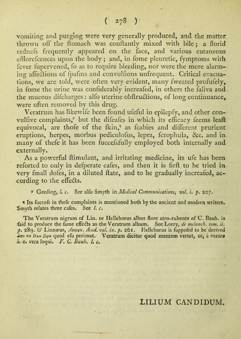 ( ) ’vomiting and purging were very generally produced, and the matter thrown off the ftomach was conftantly mixed with bile; a florid rednefs frequently appeared on the face, and various cutaneous efflorefcences upon the body; and, in fome pleuretic, fymptoms with fever fupervened, fo as to require bleeding, nor were the more alarm- ing affections of fpafms and convulfions unfrequent. Critical evacua- tions, we are told, were often very evident, many fweated profufely, in fome the urine was confiderably increafed, in others the faliva and the mucous difcharges : alfo uterine obftrudtions, of long continuance, were often removed by this drug. Veratrum has likewife been found ufeful in epilepfy, and other con- vulfive complaints/ but the difeafes in which its efficacy feems leaft equivocal, are thofe of the fkin,q as fcabies and different prurient eruptions, herpes, morbus pediculofus, lepra, fcrophula, &c. and in many of thefe it has been fuccefsfully employed both internally and externally. As a powerful ftimulant, and irritating medicine, its ufe has been reforted to only in defperate cafes, and then it is firft to be tried in very fmall dofes, in a diluted ftate, and to be gradually increafed, ac- cording to the effects. p Greding, I. c. See alfo Smyth in Medical Communications, vol. i. p. 207. < Its fuccefs in thefe complaints is mentioned both by the ancient and modern writers. Smyth relates three cafes. See /. c. The Veratrum nigrum of Lin. or Helleborus albus flore atro-rubente of C. Bauh. is Laid to produce the fame effects as the Veratrum album. See Lorry, de melanch. tom. ii. p. 289. y Linnaeus, Aomen. Acad. vol. ix. p. 261. Helleborus is fuppofed to be derived T8 l\tui $o(a. quod efu perimat. Veratrum dicitur quod mentem vertat, or, a verare ju e. vera loqui, V. C. Bauh. /. c. LILIUM CANDIDUM.