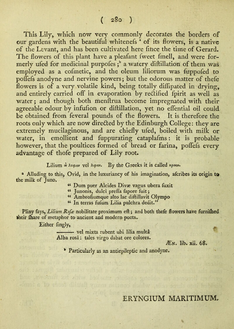 This Lily,, which now very commonly decorates the borders of our gardens with the beautiful whitenefs a of its flowers, is a native of the Levant, and has been cultivated here flnee the time of Gerard. The flowers of this plant have a pleafant fweet fmell, and were for- merly ufed for medicinal purpofes ;b a watery diftillation of them was employed as a cofmetic, and the oleum liliorum was fuppofed to poffefs anodyne and nervine powers; but the odorous matter of thefe flowers is of a very volatile kind, being totally diflipated in drying, and entirely carried off in evaporation by rectified fpirit as well as water; and though both menftrua become impregnated with their agreeable odour by infuflon or diftillation, yet no effential oil could be obtained from feveral pounds of the flowers. It is therefore the roots only which are now directed by the Edinburgh College: they are extremely mucilaginous, and are chiefly ufed, boiled with milk or water, in emollient and fuppurating cataplafms: it is probable however, that the poultices formed of bread or farina, poffefs every advantage of thofe prepared of Lily root. Lilium « As/f/ov vel fop/ov. By the Greeks it is called xpmv, a Alluding to this, Ovid, in the luxuriancy of his imagination, aferibes its origin the milk of Juno, ct Dum puer Alcides Divae vagus ubera fuxit “ Junonis, dulci prefia fapore fuit; “ Ambrofiumque alto lac diftillavit Olympo “ In terras fufum Lilia pulchra dedit.” Pliny fays, Lilium Rofa nobilitate proximum eft; and both thefe flowers have furnifhed iheir fliare of metaphor to ancient and modern poets. Either fingly, vel mixta rubent ubi lilia multa Alba rosa: tales virgo dabat ore colores. ./En. lib. xii. 68, b Particularly as an antiepileptic and anodyne. ERYNGIUM MARITIMUM,