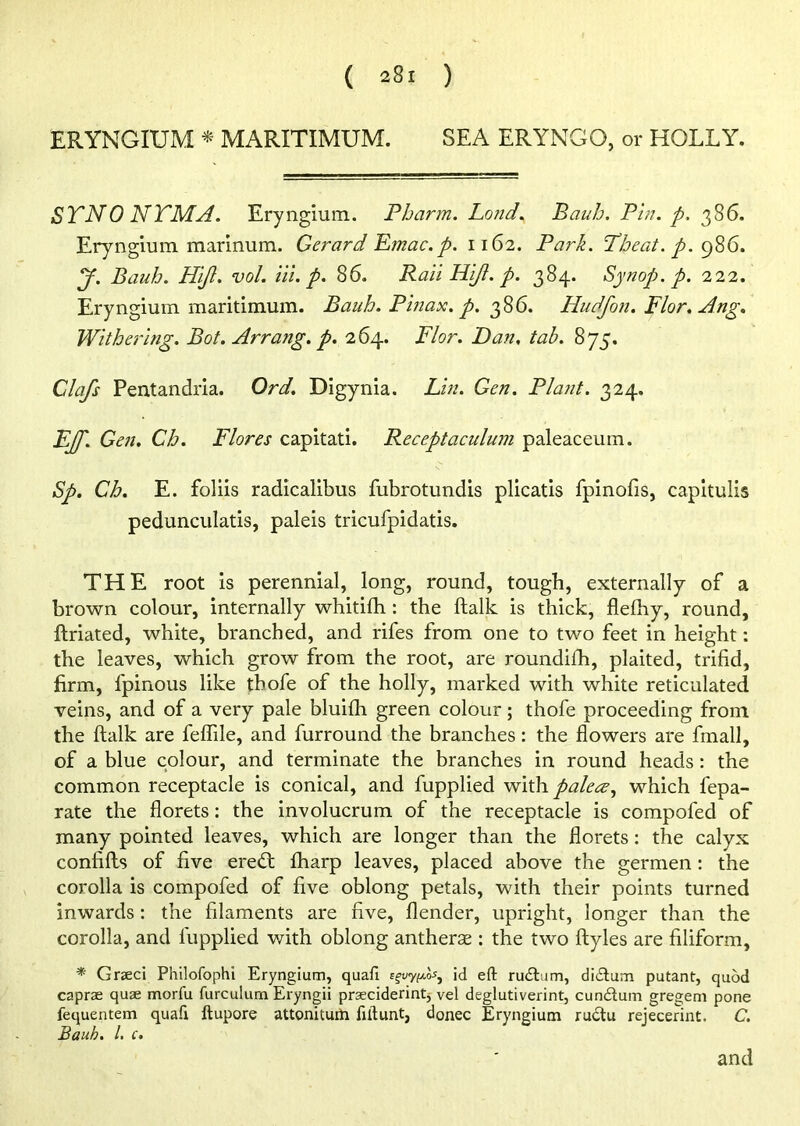 ERYNGIUM * MARITIMUM. SEA ERYNGO, or HOLLY. STN0 NTMA. Eryngium. Pharm. Lond. Baub. Pin. p. 386. Eryngium marinum. Gerard Emac.p. 1162. Park. Tbeat. p. 986. y. Baub. Hijl. vol. Hi. p. 86. Raii Hi/I. p. 384. Synop.p. 222. Eryngium maritimum. Baub. Pinax. p. 386. Hudfon. Flor.Ang. Withering. Bot. Arrang. p. 264. Flor. Dan, tab. 875. Clafs Pentandria. Ord. Digynia. Lin. Gen. Plant. 324. E/f. Gen. Ch. Flores capitati. Receptaculum paleaceum. Sp. Ch. E. foliis radicalibus fubrotundis plicatis fpinofis, capitulis pedunculatis, paleis tricufpidatis. THE root is perennial, long, round, tough, externally of a brown colour, internally whitifh : the ftalk is thick, flefhy, round, ftriated, white, branched, and rifes from one to two feet in height: the leaves, which grow from the root, are roundifh, plaited, trifid, firm, fpinous like tbofe of the holly, marked with white reticulated veins, and of a very pale bluifh green colour; thofe proceeding from the ftalk are feflile, and furround the branches: the flowers are fmall, of a blue colour, and terminate the branches in round heads: the common receptacle is conical, and fupplied with palece, which fepa- rate the florets: the involucrum of the receptacle is compofed of many pointed leaves, which are longer than the florets: the calyx confifts of five eredt fharp leaves, placed above the germen: the corolla is compofed of five oblong petals, with their points turned inwards: the filaments are five, flender, upright, longer than the corolla, and fupplied with oblong antherae : the two ftyles are filiform, * Graeci Philofophi Eryngium, quafi eguy^ id eft rudbim, didtum putant, quod caprae quae morfu furculum Eryngii praeciderint, vel deglutiverint, cun&um gregem pone fequentem quafi ftupore attoniturti fiftunt, donee Eryngium rudtu rejecerint. C. Bauh. 1. c.