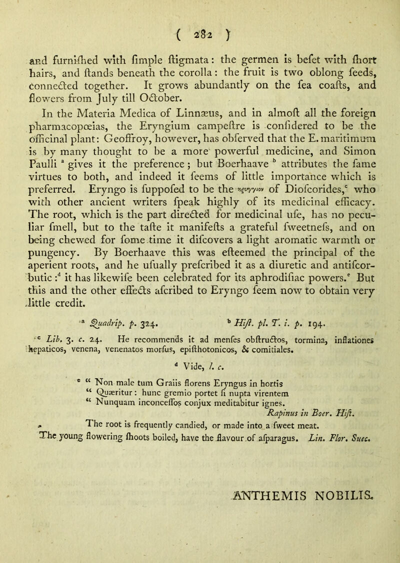 and furnifhed with fimple ftigmata: the germen is befet with fhort hairs, and hands beneath the corolla: the fruit is two oblong feeds, conneded together. It grows abundantly on the fea coafts, and flowers from July till Odober. In the Materia Medica of Linnaeus, and in almoft all the foreign pharmacopoeias, the Eryngium campeftre is considered to be the officinal plant: GeofFroy, however, has obferved that the E.maritimu-m is by many thought to be a more powerful medicine, and Simon Paulli a gives it the preference ; but Boerhaave b attributes the fame virtues to both, and indeed it feems of little importance which is preferred. Eryngo is fuppofed to be the vguyyin of Diofcorides,c who with other ancient writers fpeak highly of its medicinal efficacy. The root, which is the part direded for medicinal ufe, has no pecu- liar fmell, but to the tafte it manifefts a grateful fweetnefs, and on being chewed for fome.time it difeovers a light aromatic warmth or pungency. By Boerhaave this was efteemed the principal of the aperient roots, and he ulually preferibed it as a diuretic and antifeor- butic :d it has likewife been celebrated for its aphrodifiac powers.' But this and the other effeds aferibed to Eryngo feem now to obtain very .little credit. a jpuadrip. p. 324. b Hi/l. pi. T. i. p. 194. c Lib. 3. c. 24. He recommends it ad menfes obftru&os, tormina, inflations ' hepaticos, venena, venenatos morfus, epifthotonicos, Si comitiales. d Vide, /. c. c “ Non male turn Graiis florens Eryngus in hortis “ Quaeritur : hunc gremio portet fi nupta virentem “ Nunquam inconceflos conjux meditabitur ignes. Rapinus in Boer. Hiji. j. The root is frequently candied, or made into a fweet meat. The young flowering flioots boiled, have the flavour of afparagus. Lin. Flor. Suec. ANTHEMIS NOB I LIS,