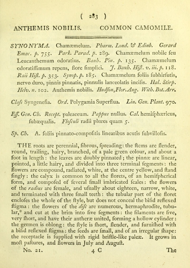 ( 2*3 ) ANTHEMIS NOBILIS. COMMON CAMOMILE. S TNO NT MB. Chamsemelum. Pharm. Land. & Edinb. Gerard Emac. p. 755. Park. Parad. p. 289. Chamsemelum nobile feu Leucanthemum odoratius. Bauh. Pin. p. 135. Chamsemelum odoratiflimum repens, (lore fimplici. J. Bauh. Hi/!. v. Hi.p. 118. Raii Hijl. p. 3^3. Synop.p. 185. Chamsemelum foliis fubhirfutis, nervo duro, pinnis pinnatis, pinnulis lanceolatis incifis. Hal. Stirp. Helv. n. 102. Anthemis nobilis. Hudjbn,Flor. Ang. With. Bot.Arr* Clafs Syngenefia. Ord. Polygamia Superflua. Lin. Gen. Plant. 970. EJf. Gen. Ch. Recept. paleaceum. Pappus nullus. Cal. hemifphsericus, fubsequalis. Flofculi radii plures quam 5. Sp. Ch. A. foliis pinnato-compofitis linearibus acutis fubvillofis. THE roots are perennial, fibrous, fpreading: the ftems are (lender, round, trailing, hairy, branched, of a pale green colour, and about a foot in length : the leaves are doubly pinnated ; the pinnse are linear, pointed, a little hairy, and divided into three terminal fegments : the flowers are compound, radiated, white, at the centre yellow, and ftand fingly: the calyx is common to all the florets, of an hemifpherical form, and compofed of feveral fmall imbricated feales: the flowers of the radius are female, and ufually about eighteen, narrow, white, and terminated with three fmall teeth : the tubular part of the floret enclofes the -whole of the ftyle, but does not conceal the bifid reflexed ftigma : the flowers of the dife are numerous, hermaphrodite, tubu- lar,* and cut at the brim into five fegments: the filaments are five, very (hort, and have their antherse united, forming a hollow cylinder: the germen is oblong: the ftyle is fhort, (lender, and furnifhed with a bifid reflexed ftigma: the feeds are fmall, and of an irregular (hape: the receptacle is fupplied with rigid briftle-like paleae. It grows in moft paftures, and flowers in July and Auguft. No. 21. 4 C The