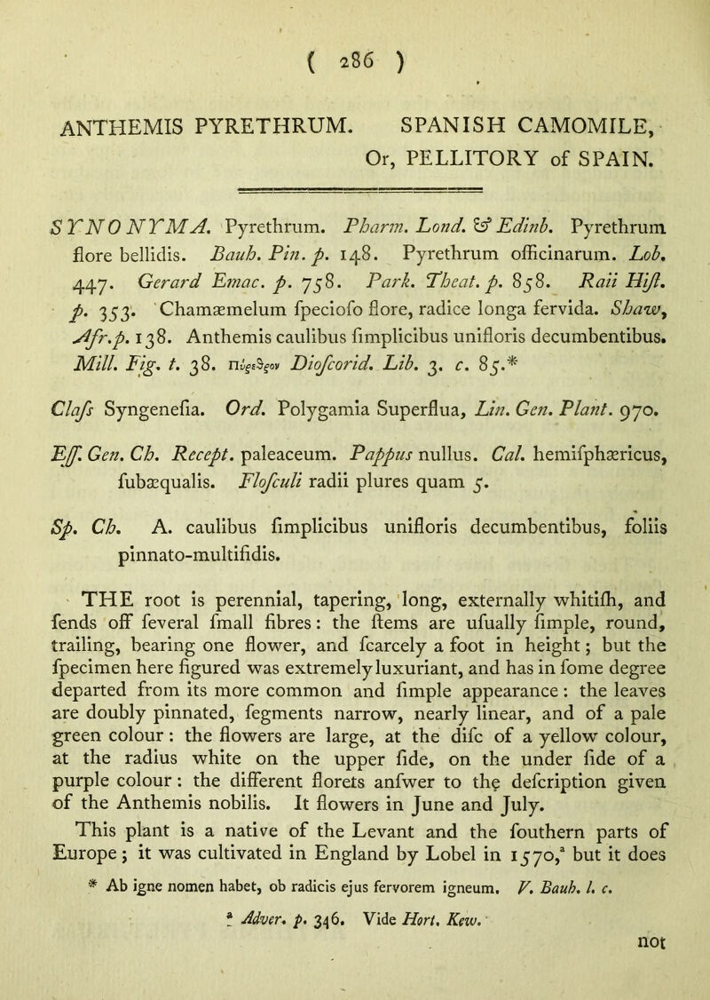 ANTHEMIS PYRETHRUM. SPANISH CAMOMILE, Or, PELLITORY of SPAIN. SYNONYM A. Pyrethrum. Pbann. Lond.& Edinb. Pyrethrum flore bellidis. Bauh. Pin. p. 148. Pyrethrum officinarum. Lob. 447. Gerard Emac. p. 758. Park. Yheat. p. 858. Rail FUJI, p. 353. Chamsemelum fpeciofo flore, radice longa fervida. Sbaw, Nfr.p. 138. Anthemis caulibus fimplicibus unifloris decumbentibus. Mill. Fig. t. 38. nigeSgov Diofcorid. Lib. 3. c. 85.* Clafs Syngenefia. Ord. Polygamia Superflua, Lin. Gen. Plant. 970. EJ. Gen. Cb. Recept. paleaceum. Pappus nullus. Cal. hemifphaMcus, fubaequalis. Flofculi radii plures quam 5. Sp. Cb. A. caulibus fimplicibus unifloris decumbentibus, foliis pinnato-multifidis. THE root is perennial, tapering, long, externally whitifh, and fends off feveral fmall fibres: the Items are ufually Ample, round, trailing, bearing one flower, and fcarcely a foot in height; but the fpecimen here figured was extremely luxuriant, and has in fome degree departed from its more common and Ample appearance: the leaves are doubly pinnated, fegments narrow, nearly linear, and of a pale green colour: the flowers are large, at the difc of a yellow colour, at the radius white on the upper fide, on the under fide of a purple colour : the different florets anfwer to the defcription given of the Anthemis nobilis. It flowers in June and July. This plant is a native of the Levant and the fouthern parts of Europe; it was cultivated in England by Lobel in 1570,a but it does * Ab igne nomen habet, ob radicis ejus fervorem igneum, V. Bauh. 1. c. t ddver. p. 346. Vide Hort. Kew. not