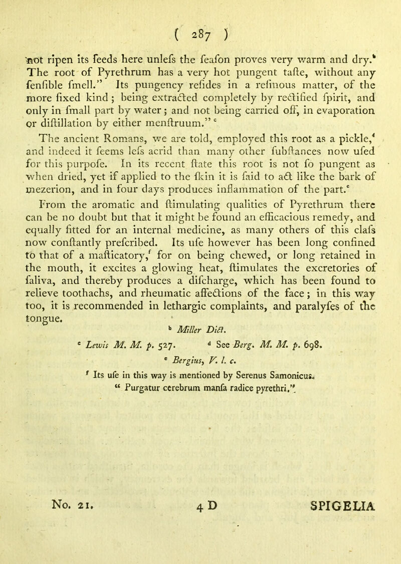 'not ripen its feeds here unlefs the feafon proves very warm and dry.h The root of Pyrethrum has a very hot pungent tafte, without any fenfible fmell.” Its pungency refides in a refinous matter, of the more fixed kind ; being extracted completely by redified fpirit, and only in fmall part by water; and not being carried off, in evaporation or diftillation by either menftruum.” c The ancient Romans, we are told, employed this root as a pickle,4 and indeed it feems lefs acrid than many other fubftances now ufed for this purpofe. In its recent ftate this root is not fo pungent as when dried, yet if applied to the fkin it is faid to ad like the bark of mezerion, and in four days produces inflammation of the part.6 From the aromatic and Stimulating qualities of Pyrethrum there can be no doubt but that it might be found an efficacious remedy, and equally fitted for an internal medicine, as many others of this clafs now conflantly prefcribed. Its ufe however has been long confined to that of a mafticatory/ for on being chewed, or long retained in the mouth, it excites a glowing heat, Stimulates the excretories of faliva, and thereby produces a difcharge, which has been found to relieve toothachs, and rheumatic affedions of the face ; in this way too, it is recommended in lethargic complaints, and paralyfes of the tongue. b Miller Difi. c Lewis M. M. p. 527. d See Berg. M. M. p. 698. e Bergius, V. 1. c. * Its ufe in this way is mentioned by Serenus Samonicus. “ Purgatur cerebrum manfa radice pyre thru’' 4d No. 21. SPIGELIA