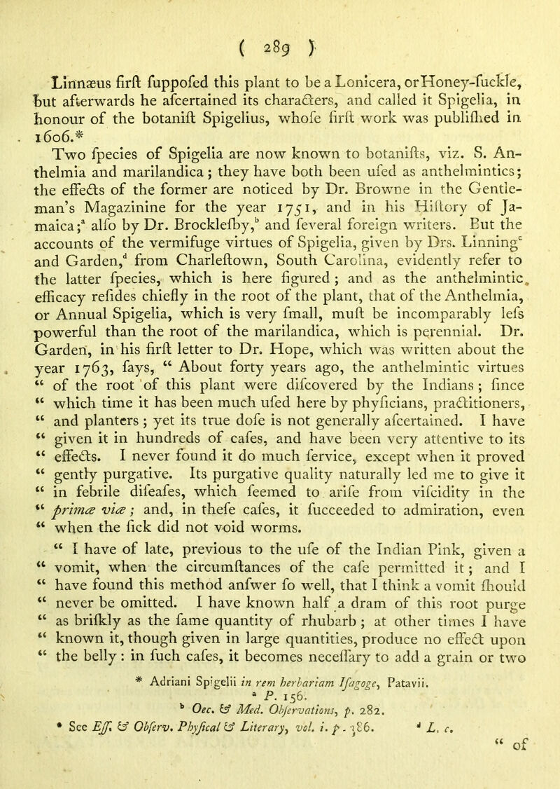 Linnaeus firft fuppofed this plant to be a Lonicera, orHoney-fuclde, but afterwards he afcertained its charaders, and called it Spigelia, in honour of the botanift Spigelius, whofe firft work was publifhed in 1606.* Two fpecies of Spigelia are now known to botanifcs, viz. S. An- thelmia and marilandica; they have both been ufed as anthelmintics; the effects of the former are noticed by Dr. Browne in the Gentle- man’s Magazinine for the year 1751, and in his Hiftory of Ja- maica*/ alfo by Dr. Brocklefby/ and feveral foreign writers. But the accounts of the vermifuge virtues of Spigelia, given by Drs. Linningc and Garden/ from Charleftown, South Carolina, evidently refer to the latter fpecies, which is here figured ; and as the anthelmintic, efficacy refides chiefly in the root of the plant, that of the Anthelmia, or Annual Spigelia, which is very fmall, muft be incomparably lefs powerful than the root of the marilandica, which is perennial. Dr. Garden, in his firft letter to Dr. Hope, which was written about the year 1763, fays, “ About forty years ago, the anthelmintic virtues “ of the root of this plant were difcovered by the Indians ; fince “ which time it has been much ufed here by phyficians, practitioners, “ and planters ; yet its true dofe is not generally afcertained. I have “ given it in hundreds of cafes, and have been very attentive to its “ effeCts. I never found it do much l'ervice, except when it proved “ gently purgative. Its purgative quality naturally led me to give it “ in febrile difeafes, which feemed to arife from vifcidity in the “ prhna via; and, in thefe cafes, it fucceeded to admiration, even “ when the Pick did not void worms. “ I have of late, previous to the ufe of the Indian Pink, given a w vomit, when the circumftances of the cafe permitted it ; and I “ have found this method anfwer fo well, that I think a vomit ffiould “ never be omitted. I have known half a dram of this root purge “ as brifkly as the fame quantity of rhubarb ; at other times I have “ known it, though given in large quantities, produce no effed upon “ the belly: in fuch cafes, it becomes neceffary to add a grain or two * Adriani Sp'gelii in rem herlariam dfagogc^ Patavii. a P. 156. b Oec. & Med. Objervations, p. 282. of