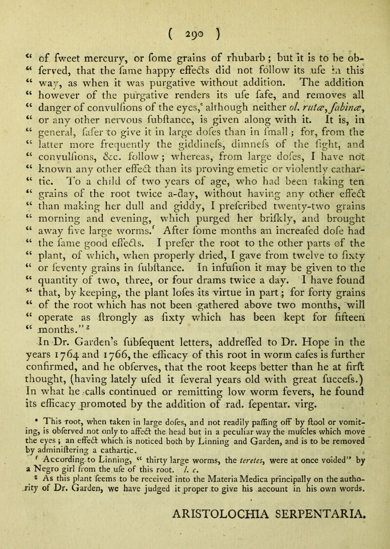 <( of fweet mercury, or fome grains of rhubarb; but it is to be ob- u ferved, that the fame happy effects did not follow its ufe hi this “ way, as when it was purgative without addition. The addition “ however of the purgative renders its ufe fafe, and removes all tc danger of convulbons of the eyes,6 although neither ol. rutce^fabince, “ or any other nervous fubftance, is given along with it. It is, in “ general, faferto give it in large dofes than in fmall; for, from the u latter more frequently the giddinefs, dimnefs of the fight, and “ convullions, &c. follow; whereas, from large dofes, I have not “ known any other effect than its proving emetic or violently cathar- “ tic. To a child of two years of age, who had been taking ten “ grains of the root twice a-day, without having any other effect “ than making her dull and giddy, I prefcribed twenty-two grains “ morning and evening, which purged her brifkly, and brought u away five large worms/ After fome months an increafed dofe had “ the fame good effedls. I prefer the root to the other parts of the “ plant, of which, when properly dried, I gave from twelve to fixty “ or leventy grains in fubftance. In infufion it may be given to the “ quantity of two, three, or four drams twice a day. I have found *c that, by keeping, the plant lofes its virtue in part; for forty grains “ of the root which has not been gathered above two months, will “ operate as ftrongly as fixty which has been kept for fifteen “ months.” 3 In Dr. Garden’s fubfequent letters, addreffed to Dr. Hope in the years 1764 and 1766, the efficacy of this root in worm cafes is further confirmed, and he obferves, that the root keeps better than he at firft thought, (having lately ufed it feveral years old with great fuccefs.) In what he -calls continued or remitting low worm fevers, he found its efficacy promoted by the addition of rad. fepentar. virg. * This root, when taken in large dofes, and not readily paffing off by ffool or vomit- ing, is obferved not only to affedt the head but in a peculiar way the mufcles which move the eyes ; an effedt which is noticed both by Linning and Garden, and is to be removed by adminiftering a cathartic. f According-to Linning, “ thirty large worms, the teretes, were at once voided” by a Negro girl from the ufe of this root. /. c. 8 As this plant feems to be received into the Materia Medica principally on the autho- rity of Dr. Garden, we have judged it proper to give his account in his own words. ARISTOLOCHIA SERPENTARIA.