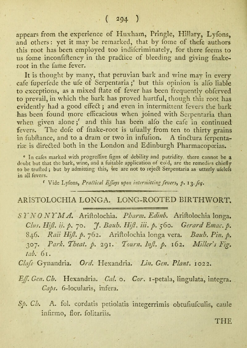 appears from the experience of Huxham, Pringle, Hillary, Lyfons, and others: yet it may be remarked, that by fome of thefe authors this root has been employed too indifcriminately, for there feems to us fome inconfiftency in the practice of bleeding and giving fnake- root in the fame fever. It is thought by many, that peruvian bark and wine may in every cafe fuperfede the ufe of Serpentaria ;e but this opinion is alfo liable to exceptions, as a mixed ftate of fever has been frequently obferved to prevail, in which the bark has proved hurtful, though this root has evidently had a good effect; and even in intermittent fevers the bark has been found more efficacious when joined with Serpentaria than when given alone ;f and this has been alfo the cafe in continued fevers. The dofe of fnake-root is ufually from ten to thirty grains in fubftance, and to a dram or two in infufion. A tindura ferpenta- rise is direded both in the London and Edinburgh Pharmacopoeias. e In cafes marked with progreflive figns of debility and putridity there cannot be a doubt but that the bark, wine, and a fuitable application of cold, are the remedies chiefly to be trufted ; but by admitting this, we are not to rejed Serpentaria as utterly ufelefs in all fevers. f Vide Lyfons, Practical EJJ'ays upon intermitting fevers, p. l^.feq. ARISTOLOCHIA LONGA. LONG-ROOTED BIRTHWORT. SYNONYMS. Ariftolochia. Pharm. Edinb. Ariftolochia longa. Cl us. HiJI. it. p. jo. y. Bauh. Hift. Hi. p. 560. Gerard Emac. p. 846. Raii HiJI. p. j62. Ariftolochia longa vera. Bauh. Pin. p. 307. Park. Fheat. p. 291. Tourn. lnjl. p. 162. Miller s Fig. tab. 61. Clafs Gynandria. Ord. Hexandria. Lin. Gen. Plant. 1022. EJJ. Gen. Ch. Hexandria. Cal. o. Cor. i-petala, lingulata, integra. Caps. 6-locularis, infera. Sp. Ch. A. fob cordatis petiolatis integerrimis obtufiufculis, caule infirmo, flor. folitariis.