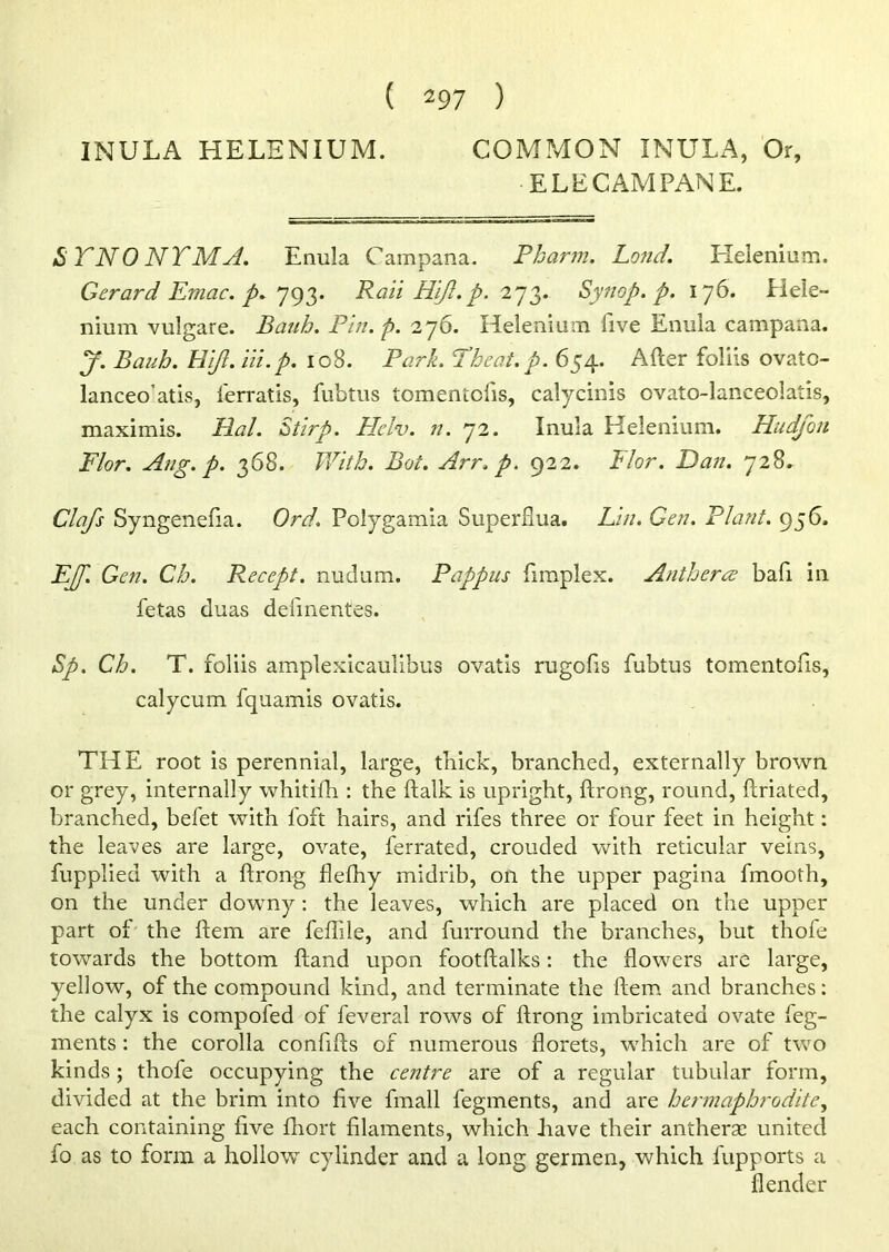 INULA HELENIUM. COMMON INULA, Or, •ELECAMPANE. STNO NTMA. Enula Campana. Pharm. Land. Helenium. Gerard Emac. p. 793. Rail Hijl.p. 273. Synop. p. 176. Heie- nium vulgare. Bauh. Pin. p. 276. Helenium five Enula campana. pf. Bauh. Hijl. Hi.p. 10B. Park. Tbeat.p. 654. After foliis ovato- lanceo’atis, lerratis, ftibtus tomentofts, calycinis ovato-lanceolatis, maximis. Hal. Stirp. Heiv. n. 72. Inula Helenium. Hudfon Flor. Aug. p. 368. With. Bot. Arr. p. 922. I lor. Dan. 728. Clafs Syngenefia. Ord. Polygamia Superflua. Lin. Gen. Plant. 956. EJJ. Gen. Ch. Recept. nudum. Pappus fimplex. Anthers? baft in fetas duas defmentes. Sp. Ch. T. foliis amplexicaulibus ovatis rugofts fubtus tomentofts, calycum fquamis ovatis. THE root is perennial, large, thick, branched, externally brown or grey, internally whitifh : the ftalk is upright, ftrong, round, fcriated, branched, befet with loft hairs, and rifes three or four feet in height: the leaves are large, ovate, ferrated, crouded with reticular veins, fupplied with a ftrong flefhy midrib, on the upper pagina fmooth, on the under downy: the leaves, which are placed on the upper part of the ftem are feffile, and furround the branches, but thofe towards the bottom ftand upon footftalks: the flowers are large, yellow, of the compound kind, and terminate the ftem and branches: the calyx is compofed of feveral rows of ftrong imbricated ovate feg- ments: the corolla conftfts of numerous florets, which are of two kinds; thofe occupying the centre are of a regular tubular form, divided at the brim into five fmall fegments, and are hermaphrodite, each containing five fhort filaments, which have their antherac united fo as to form a hollow cylinder and a long germen, which fupports a {lender