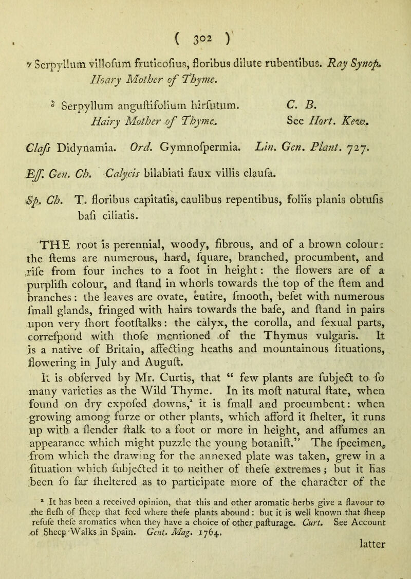 ( 3°2 ) y Serpyllum villofum fruticofius, floribus dilute rubentibus. Ray Synop. Hoary Mother of “Thyme. ® Serpyllum anguftifolium hirfutum. C. B. Hairy Mother of Thyme\ See Ilort. Kew.. Clafs Didynamia. Ord. Gymnofpermia. Lin. Gen. Plant. 727. Ef. Gen. Ch. Calycis bilabiati faux villis claufa. $p. Ch. T. floribus capitatis, caulibus repentibus, foliis planis obtufis bafi ciliatis. THE root is perennial, woody, fibrous, and of a brown colour: the Items are numerous, hard, fquare, branched, procumbent, and jife from four inches to a foot in height: the flowers are of a purplifh colour, and (land in whorls towards the top of the ftem and branches : the leaves are ovate, entire, fmooth, befet with numerous fmall glands, fringed with hairs towards the bafe, and ftand in pairs upon very fhort footftalks: the calyx, the corolla, and fexual parts, correfpond with thofe mentioned of the Thymus vulgaris. It is a native of Britain, affecting heaths and mountainous fltuations, flowering in July and Auguft. It is obferved by Mr. Curtis, that “ few plants are fubjedt to fo many varieties as the Wild Thyme. In its moft natural ftate, when found on dry expofed downs/ it is fmall and procumbent: when growing among furze or other plants, which afford it fhelter, it runs up with a flender ftalk to a foot or more in height, and aflumes an appearance which might puzzle the young botanift.” The fpecimen, from which the drawing for the annexed plate was taken, grew in a fituation which fubjedted it to neither of thefe extremes; but it has been fo fax iheltered as to participate more of the character of the a It has been a received opinion, that this and other aromatic herbs give a flavour to the flefh of fheep that feed where thefe plants abound : but it is well known that fheep refufe thefe aromatics when they have a choice of other pafturage. Curt. See Account of Sheep Walks in Spain. Gent. Mag. 1764. latter