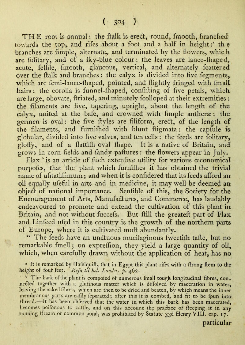 ( 3°4 ) THE root is annual : the ftalk is ered, round, fmooth, branched towards the top, and rifes about a foot and a half in height :a th e branches are fimple, alternate, and terminated by the flowers, whic h are folitary, and of a fky-blue colour: the leaves are lance-lhaped, acute, feffile, fmooth, glaucous, vertical, and alternately fcattered over the ftalk and branches: the calyx is divided into five fegments, which are femi-lance-fhaped, pointed, and flightly fringed with fmalL hairs: the corolla is funnel-fhaped, confifting of five petals, which are large, obovate, ftriated, and minutely fcolloped at their extremities : the filaments are five, tapering, upright, about the length of the calyx, united at the bafe, and crowned with fimple antherge : the germen is oval: the five ftyles are filiform, ered, of the length of the filaments, and furnifhed with blunt ftigmata: the capfule is globular, divided into five valves, and ten cells : the feeds are folitary, gloffy, and of a flattifh oval fhape. It is a native of Britain, and grows in corn fields and fandy paftures : the flowers appear in July. Flax b is an article of fuch extenfive utility for various (economical purpofes, that the plant which furnifhes it has obtained the trivial name of ufitatiflimum; and when it is confidered that its feeds afford an oil equally ufeful in arts and in medicine, it may well be deemed an objed of national importance. Senfible of this, the Society for the Encouragement of Arts, Manufadures, and Commerce, has laudably endeavoured to promote and extend the cultivation of this plant in Britain, and not without fuccefs. But ftill the greateft part of Flax and Linfeed ufed in this country is the growth of the northern parts of Europe, where it is cultivated moft abundantly. 44 The feeds have an unduous mucilaginous fweetifti tafte, but no remarkable fmell; on expreflion, they yield a large quantity of oil, which, when carefully drawn without the application of heat, has no a It is remarked by Hafelquift, that in Egypt this plant rifes with a ftrong ftem to the height of four feet. Refa til hel. Landet. p. 462. b The bark of the plant is compofed of numerous fmall tough longitudinal fibres, con- nected together with a glutinous matter which is diffolved by maceration in water, leaving the naked fibres, which are then to be dried and beaten, by which means the inner membranous parts are eafily feparated; after this it is combed, and fit to be fpun into thread.—It has been obferved that the water in which this bark has been macerated, becomes poifonous to cattle, and on this account the practice of fteeping it in any running ftrearn or common pond, was prohibited by Statute 33d Henry VIII. cap. 17. . particular