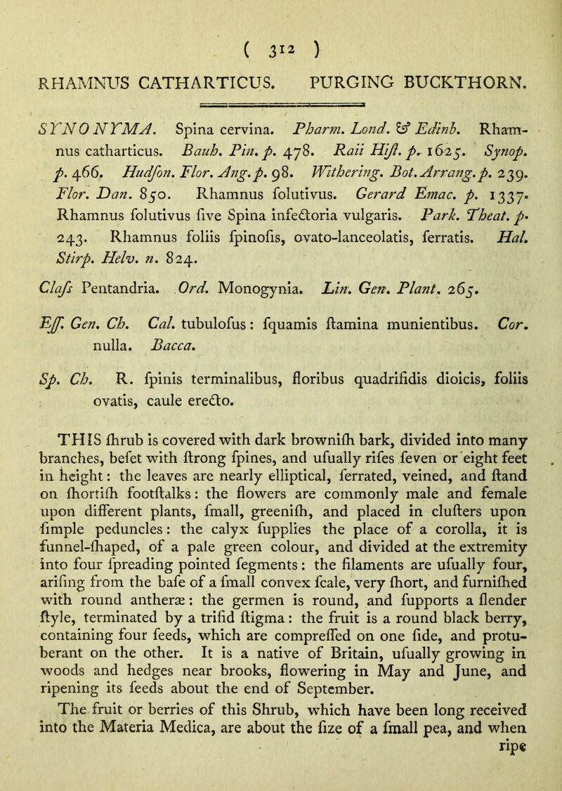 RHAMNUS CATHARTICUS. PURGING BUCKTHORN. STNONTMA. Spina cervina. Pharm. Bond. & Edinb. Rham- nus catharticus. Bauh. Pin. p. 478. Rail Hijl. p. 1625. Synop. p. 466. Hudfon. Flor. Ang.p. 98. Withering. Bot.Arrang.p. 239. Flor. Dan. 850. Rhamnus folutivus. Gerard Emac. p. 1337* Rhamnus folutivus five Spina infedtoria vulgaris. Park. Fheat. p• 243. Rhamnus foliis fpinofis, ovato-lanceolatis, ferratis. Hal. Stirp. Helv. n. 824. Clafs Pentandria. Ord. Monogynia. Lin. Gen. Plant. 265. EJf. Gen. Ch. Cal. tubulofus: fquamis ftamina munientibus. Cor. nulla. Bacca. Sp. Ch. R. fpinis terminalibus, floribus quadrifidis dioicis, foliis ovatis, caule eredo. THIS fhrub is covered with dark brownifh bark, divided into many branches, befet with ftrong fpines, and ufually rifes feven or eight feet in height: the leaves are nearly elliptical, ferrated, veined, and ftand on fhortifh footftalks: the flowers are commonly male and female upon different plants, fmall, greenilh, and placed in clufters upon fimple peduncles: the calyx fupplies the place of a corolla, it is funnel-fhaped, of a pale green colour, and divided at the extremity into four fpreading pointed fegments: the filaments are ufually four, arifing from the bafe of a fmall convex fcale, very fhort, and furnifhed with round antherse: the germen is round, and fupports a {lender ftyle, terminated by a trifid ftigma: the fruit is a round black berry, containing four feeds, which are comprefled on one fide, and protu- berant on the other. It is a native of Britain, ufually growing in woods and hedges near brooks, flowering in May and June, and ripening its feeds about the end of September. The fruit or berries of this Shrub, which have been long received into the Materia Medica, are about the fize of a fmall pea, and when ripe