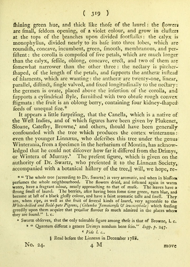 fhining green hue, and thick like thofe of the laurel: the flowers are fmall, feldom opening, of a violet colour, and grow in clufters at the tops of the branches upon divided footftalks : the calyx is monophyllus, divided nearly to its bale into three lobes, which are roundifh, concave, incumbent, green, fmooth, membranous, and per- fiftent: the corolla is compofed of five petals, which are much longer than the calyx, feflile, oblong, concave, eretft, and two of them are fomewhat narrower than the other three : the nedary is pitcher- fhaped, of the length of the petals, and fupports the anthers; inftead of filaments, which are wanting: the antherse are twenty-one, linear, parallel, diftind, fingle valved, and fixed longitudinally to the nedary; the germen is ovate, placed above the infertion of the corolla, and fupports a cylindrical ftyle, furnifhed with two obtufe rough convex ftigmata: the fruit is an oblong berry, containing four kidney-fhaped- feeds of unequal fize.* It appears a little furprifing, that the Canella, which is a native of the Weft Indies, and of which figures have been given by Plukenet, Sloane, Catefby, Browne,* and others, fhould have been generally confounded with the tree which produces the cortex winteranus : even the younger Linnseus, who defcribes this tree under the genus Winterania, from a fpecimen in the herbarium of Montin, has acknow- ledged that he could not difcover how far it differed from the Drimys, or Winters of Murray.15 The prefent figure, which is given on the authority of Dr. Swartz, who prefented it to the Linnean Society, accompanied with a botanical hiftory of the tree,|| will, we hope, re- * “ The whole tree (according to Dr. Swartz) is very aromatic, and when in blofTon* perfumes the whole neighbourhood. The flowers dried, and foftened again in warm water, have a fragrant odour, nearly approaching to that of mulk. The leaves have a ftrong fmell of laurel. T he berries, after having been fome time green, turn blue, and become at laft of a black glofly colour, and have a faint aromatic tafte and fmell. They are, when ripe, as well as the fruit of feveral kinds of laurel, very agreeable to the White-bellied and Bald-pate Pigeons, (Columba Jamaicenfis & Inicocephala) which feeding greedily upon them acquire that peculiar flavour fo much admired in the places wher# they are found/’ 1. c. * Swartz obferves, that the only tolerable figure among thefe is that of Browne, 1. Ci *> “ Quantum differat a genere Drimys nondum bene fcio.” Supp. p. 247. c Bide l. c.. | Read before the Linnean in December 1788. No. 24. 4 M move