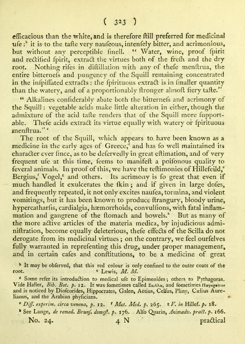 efficacious than the white, and is therefore ftill preferred for medicinal ufe :b it is to the tafte very naufeous, intenfely bitter, and acrimonious, but without any perceptible frnelL “ Water, wine, proof fpirit and redlilied fpirit, extract the virtues both of the frelh and the dry root. Nothing rifes in diftillation with any of thefe menftrua, the entire bitternefs and pungency of the Squill remaining concentrated in the infpiflated extracts : the fpirituous extract is in fmaller quantity than the watery, and of a proportionably ftronger ahnoft fiery tafte.” “ Alkalines confiderably abate both the bitternefs and acrimony of the Squill: vegetable acids make little alteration in either, though the admixture of the acid tafte renders that of the Squill more fupport- able. Thefe acids extract its virtue equally with watery or fpirituous menftrua.” c The root of the Squill, which appears to have been known as a medicine in the early ages of Greece,4 and has fo well maintained its character ever lince, as to be defervedly in great eftimation, and of very frequent ufe at this time, feems to manifeft a poifonous quality to feveral animals. In proof of this, we have the teftimonies of Hillefeild,6 Bergius/ Vogel,g and others. Its acrimony is fo great that even if much handled it ex-ulcerates the {kin ; and if given in large dofes, and frequently repeated, it not only excites naufea, tormina, and violent vomitings, but it has been known to produce ftrangury, bloody urine, hypercatharfis, cardialgia, haemorrhoids, convullions, with fatal inflam- mation and gangrene of the ftomach and bowels.11 But as many of the more adtive articles of the materia medica, by injudicious admi- niftration, become equally deleterious, thefe effects of the Scilla do not derogate from its medicinal virtues ; on the contrary, we feel ourfelves fully warranted in reprefenting this drug, under proper management, and in certain cafes and conftitutions, to be a medicine of great b It may be obferved, that this red colour is only confined to the outer coats of the root. c Lewis, M. M. d Some refer its introduction to medical ufe to Epimenides; others to Pythagoras. Vide Haller, Bib. Bot. p. 12. It was fometimes called SiuXXa, and fometimes nxy^acnoM and is noticed by Diofcorides, Hippocrates, Galen, Aetius, Celius, Pliny, Cadius Aure- lianus, and the Arabian phyficians. e DijJ. experim. circa venena, p. 12. r Mat. Med. p. 265. s V. in Hillef. p. 18. See Lange, de remed. Brunf. dome/}. p. 176. Alfo Quarin, Animadv. praft. p. 166. No. 24. 4 N practical