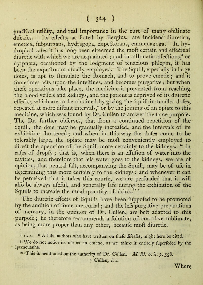 pra&ical utility, and real importance in the cure of many obftinate difeafes. Its effects, as ftated by Bergius, are incidens diuretica, emetica, fubpurgans, hydragoga, expedorans, emmenagogad In hy- dropical cafes it has long been efteemed the mod certain and effedual diuretic with wThich we are acquainted ; and in afthmatic affedions,k or dyfpnoea, cccafioned by the lodgment of tenacious phlegm, it has been the expectorant ufually employed.1 The Squill, efpecially in large dofes, is apt to ftimulate the ftomach, and to prove emetic ; and it fometimes ads upon the inteftines, and becomes purgative ; but when thefe operations take place, the medicine is prevented from reaching the blood veffels and kidneys, and the patient is deprived of its diuretic effeCts; which are to be obtained by giving the Squill in fmaller dofes, repeated at more diftant intervals,™ or by the joining of an opiate to this medicine, which was found by Dr. Cullen to anfwer the fame purpofe. The Dr. further obferves, that from a continued repetition of the Squill, the dofe may be gradually increafed, and the intervals of its exhibition fhortened; and when in this way the dofes come to be tolerably large, the opiate may be moft conveniently employed to direCt the operation of the Squill more certainly to the kidneys. “ In cafes of dropfy; that is, when there is an effulion of water into the cavities, and therefore that lefs water goes to the kidneys, we are of opinion, that neutral fait, accompanying the Squill, may be of ufe in determining this more certainly to the kidneys : and whenever it can be perceived that it takes this courfe, we are perfuaded that it will alfo be always ufeful, and generally fafe during the exhibition of the Squills to increafe the ufual quantity of drink.” n The diuretic effeds of Squills have been fuppofed to be promoted by the addition of fome mercurial; and the lefs purgative preparations of mercury, in the opinion of Dr. Cullen, are belt adapted to this purpofe; he therefore recommends a folution of corrofive fublimate, as being more proper than any other, becaufe moft diuretic. 1 L. c. k All the authors who have written on thefe difeafes, might here be cited. 1 We do not notice its ufe as an emetic, as we think it entirely fuperfeded by the ipecacuanha. m This is mentioned on the authority of Dr. Cullen. M. M. v. ii. p. 558. n Cullen, /, c. Where