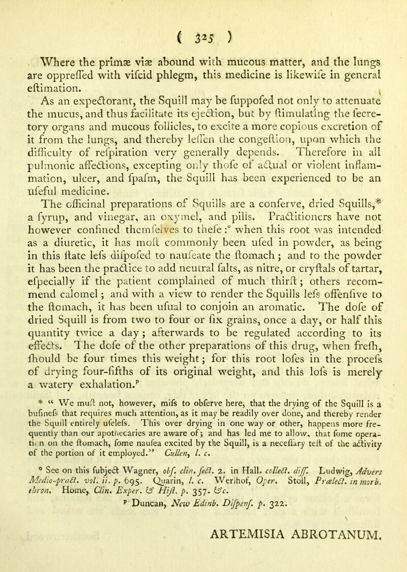 Where the primse vise abound with mucous matter, and the lungs are oppreffied with vifcid phlegm, this medicine is likewife in general eftimation. As an expedorant, the Squill may be fuppofed not only to attenuate the mucus, and thus facilitate its ejedion, but by ftimulatlng the fecre- tory organs and mucous follicles, to excite a more copious excretion of it from the lungs, and thereby leiTen the congeftion, upon which the difficulty of refpiration very generally depends. Therefore in all pulmonic affiedions, excepting only thofe of adual or violent inflam- mation, ulcer, and fpafm, the Squill has been experienced to be an ufeful medicine. The officinal preparations of Squills are a conferve, dried Squills,* a fyrup, and vinegar, an oxymel, and pills. Praditioners have not however confined themfelves to tnele when this root was intended as a diuretic, it has molt commonly been ufed in powder, as being in this Hate lefs difpofed to naufeate the ftomach ; and to the powder it has been the pradice to add neutral falts, as nitre, or cryftals of tartar, efpecially if the patient complained of much third:; others recom- mend calomel; ana with a view to render the Squills lefs offeniive to the ftomach, it has been ufual to conjoin an aromatic. The dofe of dried Squill is from two to four or fix grains, once a day, or half this quantity twice a day; afterwards to be regulated according to its effeds. T he defe of the other preparations of this drug, when freffi, fhould be four times this weight; for this root lofes in the procefs of drying four-fifths of its original weight, and this lofs is merely a watery exhalation.1* * “ We muft not, however, mifs to obferve here, that the drying of the Squill is a bufinefs that requires much attention, as it may be readily over done, and thereby render the Squill entirely ufelefs. This over drying in one way or other, happens more fre- quently than our apothecaries are aware of; and has led me to allow, that fome opera- tn n on the ftomach, fome naufea excited by the Squill, is a necellary teft of the a&ivity of the portion of it employed.’* Cullen, l. c. 0 See on this fubjedl Wagner, obf. clin. fed. 2. in Hall, colled, cliff. Ludwig, Advers Medio-prad. val. ii. p. 695. Quarin, l. c. Werlhof, Open. Stoll, Preeled, in morb. tbron. Home, Clin. Exper. 13 Hijl. p. 357. (Ac. p Duncan, New Edinb. Difpenf. p. 322. ARTEMISIA ABROTANUM.