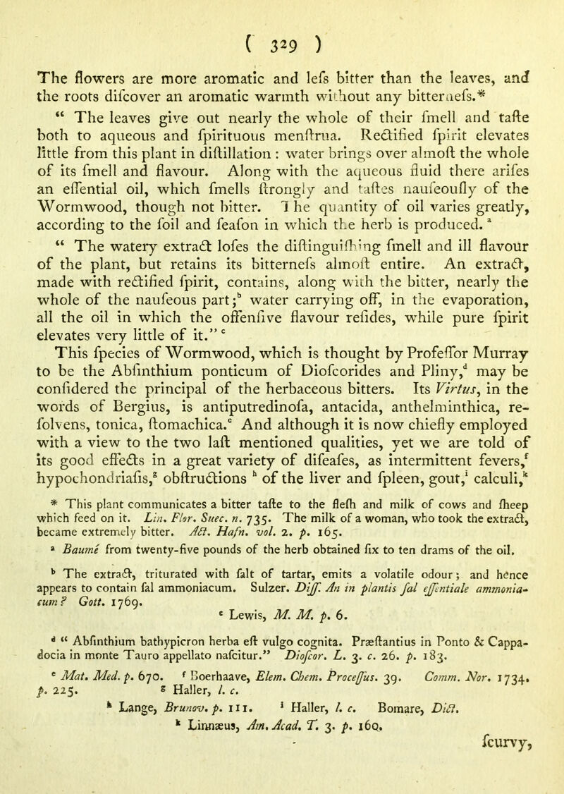 The flowers are more aromatic and lefs bitter than the leaves, and the roots difcover an aromatic warmth without any bitteruefs.* “ The leaves give out nearly the whole of their fmell and tafte both to aqueous and fpirituous menftrua. Rectified fpirit elevates little from this plant in diftillation : water brings over almoft the whole of its fmell and flavour. Along with the aqueous fluid there arifes an eflential oil, which fmells ftrongly and taftes naufeoufly of the Wormwood, though not bitter. 1 he quantity of oil varies greatly, according to the foil and feafon in which the herb is produced.a “ The watery extract lofes the diftinguifhlng fmell and ill flavour of the plant, but retains its bitternefs almoft entire. An extradf, made with rectified fpirit, contains, along with the bitter, nearly the whole of the naufeous part/ water carrying off, in the evaporation, all the oil in which the offenfive flavour relldes, while pure fpirit elevates very little of it.” c This fpecies of Wormwood, which is thought by Profelfor Murray to be the Ablinthium ponticum of Diofcorides and Pliny,d may be confidered the principal of the herbaceous bitters. Its Virtus, in the words of Bergius, is antiputredinofa, antacida, anthelminthica, re- folvens, tonica, ftomachica.6 And although it is now chiefly employed with a view to the two lafl mentioned qualities, yet we are told of its good effects in a great variety of difeafes, as intermittent fevers/ hypoehondriafis/ obftru&ions h of the liver and fpleen, gout,1 calculi/ * This plant communicates a bitter tafte to the flefh and milk of cows and ftteep which feed on it. Lin. Flar. Suec. n. 735. The milk of a woman, who took the extradt, became extremely bitter. Ai7. Hafn. vol. 2. p. 165. * Baume from twenty-five pounds of the herb obtained fix to ten drams of the oil. b The extradf, triturated with fait of tartar, emits a volatile odour; and hence appears to contain fal ammoniacum. Sulzer. Diff. An in plantis fal effentiale ammonia- cum? Gott. 1769. c Lewis, M. M. p. 6. 6 “ Abfinthium bathypicron herba eft vulgo cognita. Praeftantius in Ponto & Cappa- docia in monte Tauro appellato nafcitur.” Diofcor. L. 3. c. 26. p. 183. e Mat. Med. p. 670. f Coerhaave, Elem. Chem. Proceffus. 39. Comm. Nor. 1734. /. 225. * Haller, L c. k Lange, Brunov, p. m. 1 Haller, /. c. Bomare, DU1. k Linnaeus, Am. Acad. T. 3. p. i6q. fcurvy,