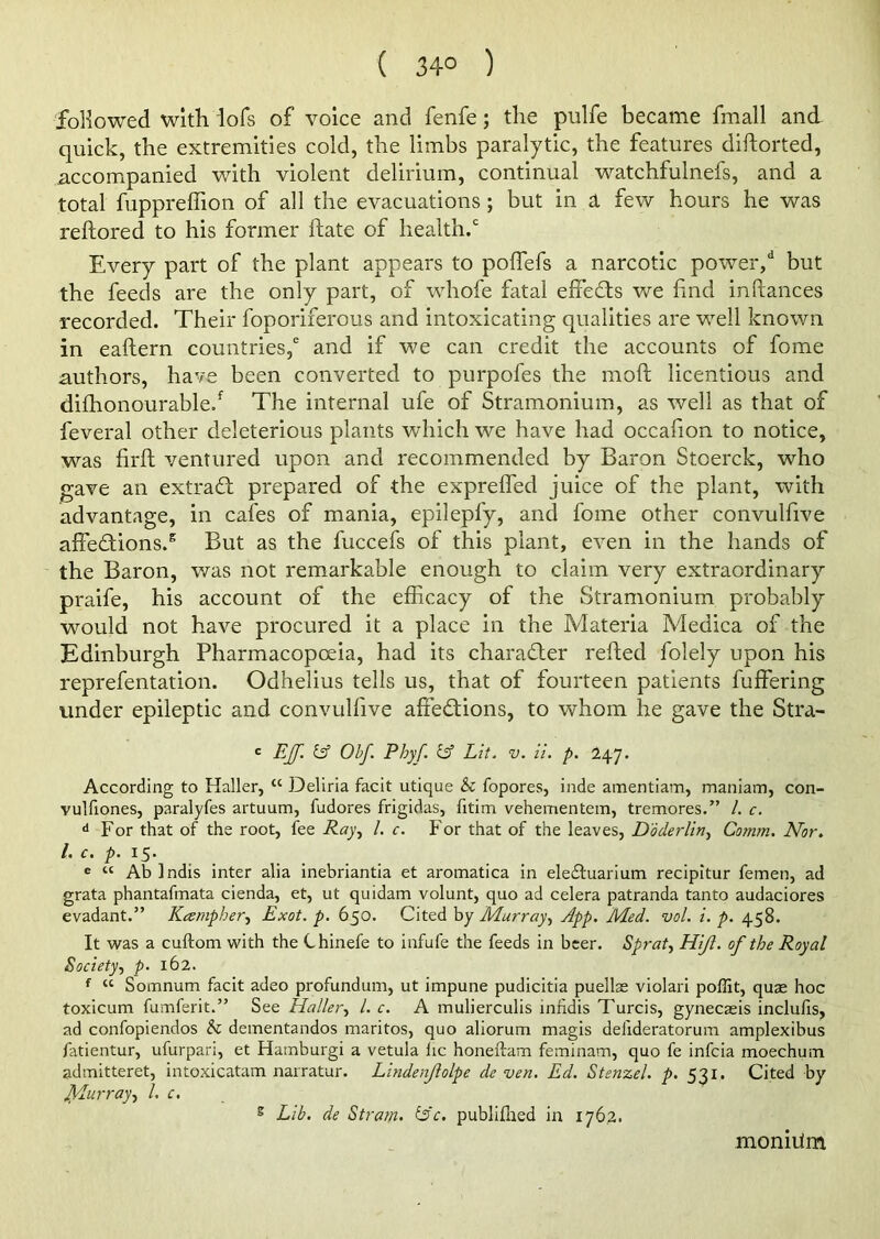 ( 34° ) followed with lofs of voice and fenfe; the pulfe became fmall and quick, the extremities cold, the limbs paralytic, the features diftorted, accompanied with violent delirium, continual watchfulnefs, and a total fuppreffion of all the evacuations; but in a few hours he was reftored to his former hate of health.0 Every part of the plant appears to pofTefs a narcotic power,d but the feeds are the only part, of whofe fatal effects we find inftances recorded. Their foporiferous and intoxicating qualities are wrell known in eaftern countries/ and if we can credit the accounts of fome authors, have been converted to purpofes the moft licentious and difhonourable/ The internal ufe of Stramonium, as well as that of feveral other deleterious plants which we have had occafion to notice, was firft ventured upon and recommended by Baron Stoerck, who gave an extra£t prepared of the expreffed juice of the plant, with advantage, in cafes of mania, epileply, and fome other convulfive affe£tions.s But as the fuccefs of this plant, even in the hands of the Baron, was not remarkable enough to claim very extraordinary praife, his account of the efficacy of the Stramonium probably would not have procured it a place in the Materia Medica of the Edinburgh Pharmacopoeia, had its character refled folely upon his reprefentation. Odhelius tells us, that of fourteen patients buffering under epileptic and convulfive affections, to whom he gave the Stra- c Eff. Ld Obf. Pbyf. & Lit. v. it. p. 247. According to Haller, “ Deliria facit utique & fopores, inde amentiam, maniam, con- vulfiones, paralyfes artuum, fudores frigidas, fitim vehementem, tremores.” /. c. d For that of the root, fee Ray, /. c. For that of the leaves, Doderlin, Comm. Nor. I- c. p. 15. e “ Ablndis inter alia inebriantia et aromatica in eledtuarium recipitur femen, ad grata phantafmata cienda, et, ut quidam volunt, quo ad cetera patranda tanto audaciores evadant.” Kampher, Exot. p. 650. Cited by Murray, App. Med. vol. i. p. 458. It was a cuftom with the Chinefe to infufe the feeds in beer. Sprat, Hiji. of the Royal Society, p. 162. f “ Somnum facit adeo profundum, ut impune pudicitia puellse violari poffit, quae hoc toxicum fumferit.” See Haller, /. c. A mulierculis inhdis Turcis, gynecaeis inclufis, ad confopiendos & dementandos maritos, quo aliorum magis delideratorum amplexibus fatientur, ufurpari, et Hamburgi a vetula lie honeftam feminam, quo fe infeia moechum admitteret, intoxicatam narratur. Lindenjlolpe de ven. Ed. Stenzel. p. 531. Cited by JVLurray, l. c. s Lib. de Strata, is'e. publiflied in 1762. moniiim