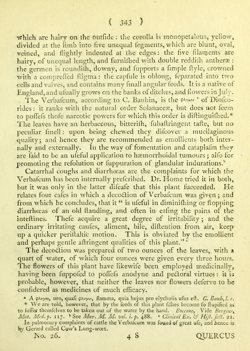 which are hairy on the outfide : the corolla is monopetalous, yellow, divided at the limb into live unequal fegments, which are blunt, oval, veined, and flightly indented at the edges: the live filaments are hairy, of unequal length, and furnilhed with double reddiili antherse : the germen is roundilh, downy, and fupports a fimple ftyle, crowned with a compreffed ftigma: the capfule is oblong, feparated into two cells and valves, and contains many finall angular feeds. It is a native of England, and ufually grows on the banks of ditches, and flowers in July. . The Verbafcum, according to C. Bauhin, is the a oi Diofco- rides : it ranks with the natural order Solanaceae, but does not feem to poflefs thofe narcotic powers for which this order is diftinguifhed.* The leaves have an herbaceous, bitteriffi, fubaftringent tafte, but no peculiar fmell: upon being chewed they difcover a mucilaginous quality; and hence they are recommended as emollients both inter- nally and externally. In the way of fomentation and cataplafm they are laid to be an ul'eful application to hemorrhoidal tumours ; alfo for promoting the refolution or fuppuration of glandular indurations.6 Catarrhal coughs and diarrhoeas are the complaints for which the Verbafcum has been internally prefcribed. Dr. Home tried it in both, but it was only in the latter difeafe that this plant fucceeded. He relates four cafes in which a deception of Verbafcum was given; and from which he concludes, that it “ is ufeful in diminilhing or hopping, diarrhoeas of an old Handing, and often in eafing the pains of the inteftines. Thefe acquire a great degree of irritability; and the ordinary irritating caufes, aliment, bile, diftention from air, keep- up a quicker periflaltic motion. This is obviated by the emollient -and perhaps gentle aftringent qualities of this plant.” c The decodfion was prepared of two ounces of the leaves, with a quart of water, of which four ounces were given every three hours. The flowers of this plant have likewife been employed medicinally, having been fuppofed to poflefs anodyne and pedtoral virtues : it is probable, however, that neither the leaves nor flowers deferve to be confidered as medicines of much efficacy. * A pxtyra, uro, quafi pXoyos-, flamma, quia hujus pro elychniis ufus eft. C. Bauh, l. c. * We are told, however, that by the feeds of this plant fifties become fo ftupified as to fuffer themfelves to be taken out of the water by the hand. Boccone, Vide Bergiu Mat. Mcd.p. 117. b See Mur. M. M. vol. i. p. 488. c Clinical Ex. & HiJl.feSl. 22. In pulmonary complaints of cattle the Verbafcum was found of great ufe, and hence is b,y Gerard called Cow’s Lung-wort. No. 26. 4 S QUERCUS