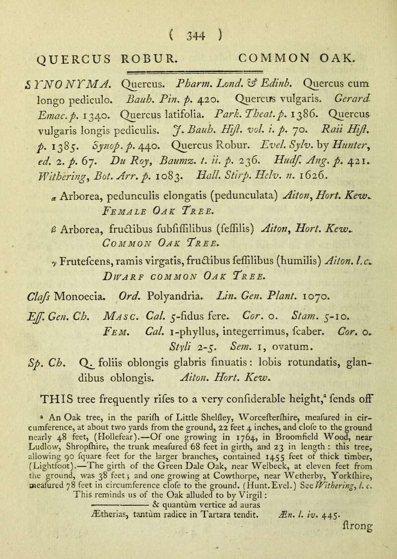 QUERGUS PvOBUR. COMMON OAK. & TNO NTMA. Quercus. Pharm. Land. Id Edinb. Quercus cum longo pediculo. Bauh. Pin. p. 420. Quercus vulgaris. Gerard Emac.p. 1340. Quercus latifolia. Park.Theat. p. 1386. Quercus vulgaris longis pediculis. J. Bauh. Hijl. vol. i. p. 70. Rail Hijl. p. 1385. Synop.p. 440. Quercus Robur. Evel. Sylv.bj Huntery ed. 2. p. 67. Du Roy, Baunvz. t. ii. p. 236. PLudf. Ang. p. 421. Withering, Bot. Arr. p. 1083. Hall. Stirp. Helv. n. 1626. * Arborea, pedunculis elongatis (pedunculata) Alton, Hort. Kew.. Female Oak Tree. 0 Arborea, frudtibus fubfiffilibus (feflilis) Alton, Hort. Kew.. Common Oak Tree. y Frutefcens, ramis virgatis, fru&ibus feffilibus (humilis) Alton, l.c. Dwarf common Oak Tree. Clafs Monoecia. Ord. Polyandria. Lin. Gen. Plant. 1070. EJf.Gen. Ch. Masc. Cal. 5-fidus fere.. Cor. o. Stam. 5-10. Fem. Cal. i-phyllus, integerrimus, fcaber. Cor. o. Styli 2-5. Sem. 1, ovatum. Sp. Ch. Q^ foliis oblongis glabris fmuatis: lobis rotundatis, glan- dibus oblongis. Alton. Hort. Kew. THIS tree frequently rifes to a very confiderable height,3 fends off a An Oak tree, in the parifh of Little Shelfley, Worcefterlhire, meafured in cir- cumference, at about two yards from the ground, 22 feet 4 inches, and clofe to the ground nearly 48 feet, (Hollefear).—Of one growing in 1764, in Broomfield Wood, near Ludlow, Shroplhire, the trunk meafured 68 feet in girth, and 23 in length : this tree, allowing go fquare feet for the larger branches, contained 1455 feet of thick timber, (Lightfoot).—The girth of the Green Dale Oak, near Welbeck, at eleven feet from the ground, was 38 feet; and one growing at Cowthorpe, near Wetherby, Yorkfhire, meafured 78 feet in circumference clofe to the ground. (Hunt. Evel.) Sse Withering, L c. This reminds us of the Oak alluded to by Virgil: • & quantum vertice ad auras JEtherias, tantum radice in Tartara tendit. Mn. 1. iv. 445. flrong