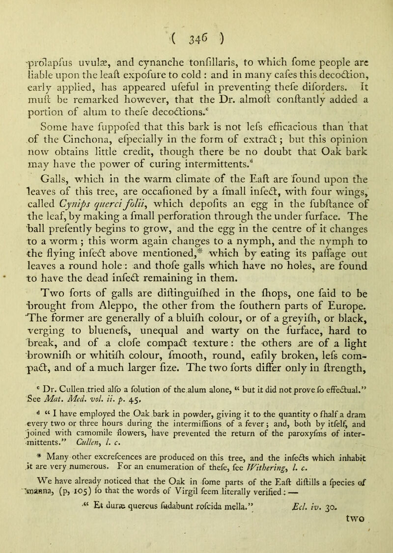 -prdlapfus uvula?, and cynanche tonfillaris, to which Tome people are liable upon the leaft expofure to cold : and in many cafes this decodion, early applied, has appeared ufeful in preventing thefe diforders. It muft be remarked however, that the Dr. almoft conftantlv added a portion of alum to thefe decodions.c Some have fuppofed that this bark is not lefs efficacious than that of the Cinchona, efpecially in the form of extract; but this opinion now obtains little credit, though there be no doubt that Oak bark may have the power of curing intermittents.d Galls, which in the warm climate of the Eaft are found upon the leaves of this tree, are occafioned by a fmall infed, with four wings, called Cynips qiterci folii, which depolits an egg in the fubftance of the leaf, by making a fmall perforation through the under furface. The ball prefently begins to grow, and the egg in the centre of it changes to a worm ; this worm again changes to a nymph, and the nymph to the flying infed above mentioned,'* which by eating its paflage out leaves a round hole: and thofe galls which have no holes, are found to have the dead infed remaining in them. Two forts of galls are diftinguifhed in the fhops, one faid to be 'brought from Aleppo, the other from the fouthern parts of Europe. The former are generally of a bluifh colour, or of a greyiffi, or black, verging to bluenefs, unequal and warty on the furface, hard to break, and of a clofe compad texture: the others are of a light brownifh or whitiffi colour, fmooth, round, eafily broken, lefs corn- pad, and of a much larger fize. The two forts differ only in ftrength, c Dr. Cullen tried alfo a folution of the,alum alone, K but it did not prove fo effectual.” See Mat. Med. vol. ii. p. 45, d “ I have employed the Oak bark in powder, giving it to the quantity o fhalf a dram every two or three hours during the intermiffions of a fever; and, both by itfelf, and joined with camomile dowers, have prevented the return of the paroxyfms of inter- mittents.” Cullen, l. c. * Many other excrefcences are produced on this tree, and the infers which inhabit it are very numerous. For an enumeration of thefe, fee Withering, l. c. We have already noticed that the Oak in fome parts of the Eaft diftills a fpecies of ■'snstsna, (p, 105) io that the words of Virgil feem literally verified; — “ Et auras querous fedabunt rofcida mella.” Eel. iv. 30. two