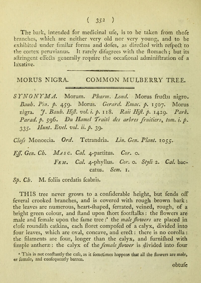 The bark, intended for medicinal life, is to be taken from thofe branches, which are neither very old nor very young, and to be exhibited under iimilar forms and dofes, as diredled with refped: to the cortex peruvianus. It rarely difagrees with the ftomach; but its aftringent effects generally require the occafional adminiftration of a laxative. MORUS NIGRA. COMMON MULBERRY TREE. STNONTMA. Morum. Pharm. Lond'. Morus fruftu nigro. Rauh. Pin. p. 459. Morus. Gerard. Emac. p. 1507. Morus nigra. J. Banh. Hi/I. vol. i. p. 118. Rail Hi/I. p. 1429. Park. Par ad. p. 596. Du Hamel Trade dcs arbres fruitiers, tom. i. p. 335. Hunt. Evel. vol. ii. p. 39. Clafs Monoecia. Ord. Tetrandria. Lin. Gen. Plant. 1055. EJf. Gen. Gb. Masc. Cal. 4-partitus. Cor. o. Fem. Cal. 4-phyllus. Cor. o. Styli 2. Cal. bac- catus. 1Sem. 1. Sp. Cb. M. foliis cordatis fcabris. THIS tree never grows to a confiderable height, but fends off feveral crooked branches, and is covered with rough brown bark; the leaves are numerous, heart-fhaped, ferrated, veined, rough, of a bright green colour, and Hand upon fhort footftalks : the flowers are male and female upon the fame tree :a the ?nale foivers are placed in clofe roundifh catkins, each floret compofed of a calyx, divided into four leaves, which are oval, concave, and eredt: there is no corolla: the filaments are four, longer than the calyx, and furnifhed with Ample antherae: the calyx of the female fower is divided into four a This is not conftantly the cafe, as it fometimes happens that all the flowers are male, or female, and confequently barren. obtufc