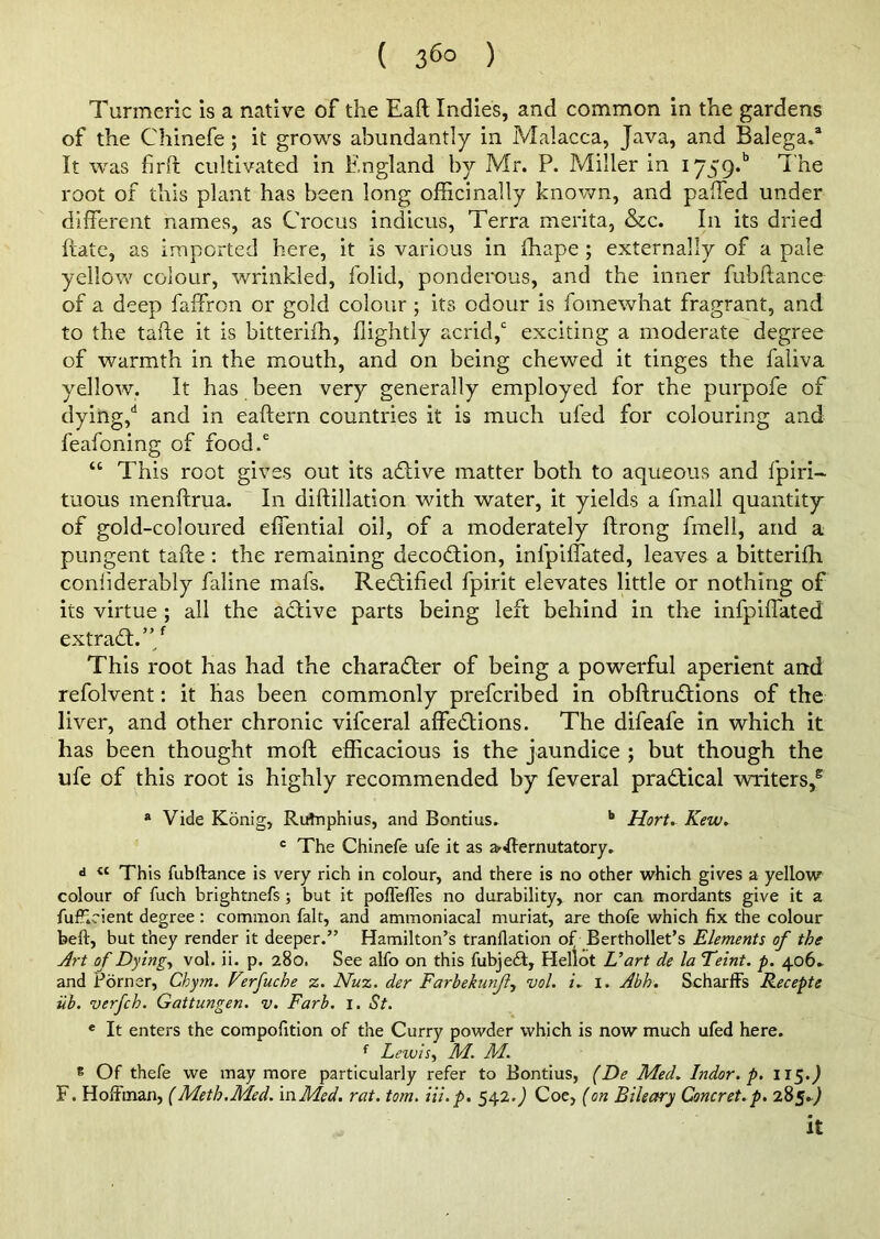 ( 36° ) Turmeric is a native of the Eaft Indies, and common in the gardens of the Chinefe; it grows abundantly in Malacca, Java, and Balega.3 It was firft cultivated in England by Mr. P. Miller in *■759* The root of this plant has been long officinally known, and pafFed under different names, as Crocus indicus, Terra merita, &c. In its dried ftate, as imported here, it is various in fhape ; externally of a pale yellow colour, wrinkled, folid, ponderous, and the inner fubftance of a deep faffron or gold colour ; its odour is fomewhat fragrant, and to the tafte it is bitterifh, flightly acrid,0 exciting a moderate degree of warmth in the mouth, and on being chewed it tinges the faliva yellow. It has been very generally employed for the purpofe of dying,d and in eaftern countries it is much ufed for colouring and feafoning of food.6 “ This root gives out its adlive matter both to aqueous and fpiri- tuous inenftrua. In diftillation with water, it yields a fmall quantity of gold-coloured effential oil, of a moderately ftrong fmell, and a pungent tafte: the remaining decodtion, infpilfated, leaves a bitterifh confiderably faline mafs. Rectified fpirit elevates little or nothing of its virtue ; all the active parts being left behind in the infpiffated extradt.”/ This root has had the character of being a powerful aperient and refolvent: it has been commonly prefcribed in obftrudfions of the liver, and other chronic vifceral affedtions. The difeafe in which it has been thought moft efficacious is the jaundice ; but though the ufe of this root is highly recommended by feveral pradtical writers,2 a Vide Konig, Rutnphius, and Bontius. b Hort. Kew. c The Chinefe ufe it as arsternutatory. d « This fubftance is very rich in colour, and there is no other which gives a yellow colour of fuch brightnefs; but it poffeffes no durability, nor can mordants give it a fuff.eient degree : common fait, and ammoniacal muriat, are thofe which fix the colour beft, but they render it deeper.” Hamilton’s tranflation of Berthollet’s Elements of the Art of Dying, vol. ii. p. 280. See alfo on this fubjeft, Hellot Uart de la Feint. p. 406- and Porner, Chym. Ferfuche z. Nuz. der Farbekunfl, vol. 1. I. Abh. Scharffs Recepte iib. verfch. Gattungen. v. Farb. 1. St. e It enters the compofition of the Curry powder which is now much ufed here. f Lewis, M. M. e Of thefe we may more particularly refer to Bontius, (De Med. Indor. p. 115.J F. Hoffman, (Meth.Med. in Med. rat. tom. Hi. p. 542.) Coe, (on Bileary Concret.p. 285.9 it