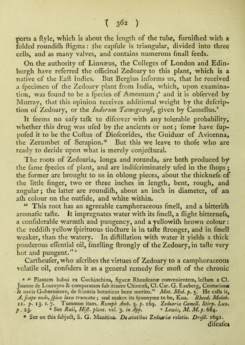 ports a ftyle, which is about the length of the tube, furniffied with a folded roundiffi ftigma: the capfule is triangular, divided into three cells, and as many valves, and contains numerous fmall feeds. On the authority of Linnaeus, the Colleges of London and Edin- burgh have referred the officinal Zedoary to this plant, which is a native of the Eaft Indies. But Bergius informs us, that he received a ipecimen of the Zedoary plant from India, which, upon examina- tion, was found to be a fpecies of Amomum ;a and it is obferved by Murray, that this opinion receives additional weight by the defcrip- tion of Zedoary, or the Indorum Tmnogcanfiy given by Camellus.b It feems no eafy talk to difcover with any tolerable probability, whether this drug was ufed by the ancients or not; fome have fup- pofed it to be the Coftus of Diofcorides, the Guiduar of Avicenna, the Zerumbet of Serapion.* But this we leave to thofe who are ready to decide upon what is merely conjectural. The roots of Zedoaria, longa and rotunda, are both produced by* the fame fpecies of plant, and are indifcriminately ufed in the ffiops ; the former are brought to us in oblong pieces, about the thicknefs of the little finger, two or three inches in length, bent, rough, and angular; the latter are roundilh, about an inch in diameter, of an affi colour on the outfide, and white within. “ This root has an agreeable camphoraceous fmell, and a bitterifh aromatic tafte. It impregnates water with its fmell, a flight bitternefs, a confiderable warmth and pungency, and a yellowiffi brown colour: the reddiffi yellow fpirituous tinCture is in tafte ftronger, and in fmell weaker, than the watery. In diftillation with water it yields a thick ponderous eflential oil, fmelling ftrongly of the Zedoary, in tafte very- hot and pungent.” c Cartheufer, who afcribes the virtues of Zedoary to a camphoraceous volatile oil, confiders it as a general remedy for moft of the chronic ® “ Plantain habui ex Cochinchina, figurae Rheedeanae convenientem, le&am a Cl. Joanne de Loureyro & comparatam fub itinere Chinenfi, Cl. Car. G. Exeberg, Centurione & navis Gubernatore, de fcientia botanices bene merito.” Mat. Med. p. 5. He calls it, A. Jcapo nudo, fpica lax a ir uncat a ; and makes its fynonyma to be, Kua. Rheed. Malab. 11. p. 13. t. 7. Tommon itam. Rumph Amb. 5. p. 169. Zedoaria Camell. Stirp. Luz, p . 23. 0 See Rail, Hijf. plant, vol. 3. in App. c Lewis, M. M.p. 684. * See on this fubjedt, S. G. Manitius. Dt atatibus Zedoaria relatio. Drefd. 1691. difeafes