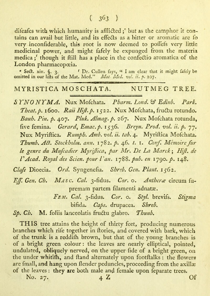 diieafes with which humanity is afflicted ;e but as the camphor it con- tains can avail but little, and its effedts as a bitter or aromatic are fo very inconfiderable, this root is now deemed to poflefs very little medicinal powrer, and might fafely be expunged from the materia medica; though it ftill has a place in the confedtio aromatica of the London pharmacopoeia. e Sedh xiv. §. 3. f Dr. Cullen fays, u I am clear that it might fafely be omitted in our lifts of the Mat. Med.” Alat. Med. vol. ii. p. 207. MYRISTICA MOSCHATA. NUTMEG TREE. iS TNO NTMA. Nux Mofchata. Pharm. Lond. & Edinb. Park. Theat.p. 1600. RaiiHift.p. 1522. Nux Mofchata, frudtu rotundo. Banh. Pin. p. 407. Pluk. Almag. p. 267. Nux Mofchata rotunda, five femina. Gerard, Emac.p. 1536. Breyn. Prod. vol. ii. p. 77. Nux Myriftica. Ramph. Amb. vol. ii. tab. 4. Myriftica Mofchata. Thumb. Abl. Stockholm, ann. 1 782. p. 46. t. I. Conf. Memoire fur le genre du Mufcadier Myriftica, par Mr. De La Marck; FUJI. de VAcad. Royal des Scien. pour Van. 178$. pub. en 1790. p. 148. Clafs Dioecia. Ord. Syngenefia. Shreb. Gen. Plant. 1562. EJf. Gen. Ch. Masc. Cal. 3-fidus. Cor. o. Antherce circum fu- premam partem filamenti adnatae. Fem. Cal. 3-fidus. Cor. o. Styl. brevifs. Stigma bifida. Caps, drupacea. Shreb. Sp. Ch. M. foliis lanceolatis frudtu glabro. Thunb. THIS tree attains the height of thirty feet, producing numerous branches which rife together in ftories, and covered with bark, which of the trunk is a reddifh brown, but that of the young branches is of a bright green colour: the leaves are nearly elliptical, pointed, undulated, obliquely nerved, on the upper fide of a bright green, on the under whitifii, and (land alternately upon footftalks : the flowers are fmall, and hang upon [lender peduncles, proceeding from the axillsc of the leaves: they are both male and female upon feparate trees. No. 27. 4 Z Of