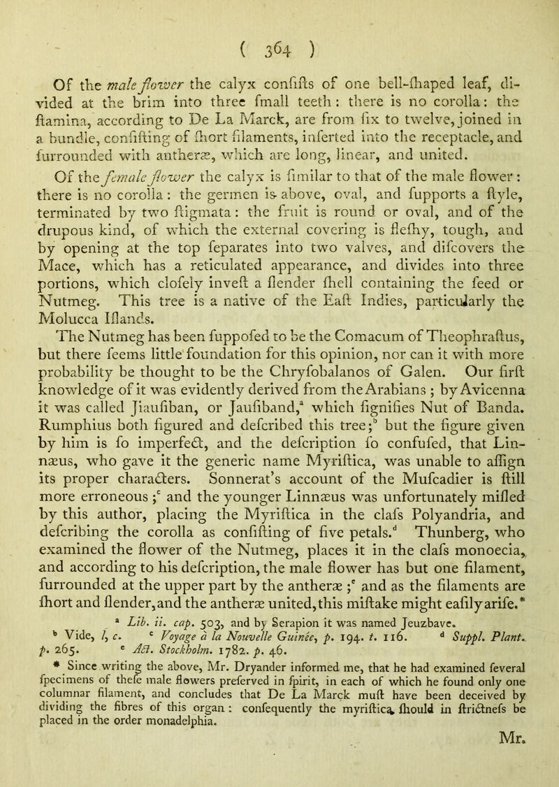 Of the male flower the calyx confifts of one bell-fhaped leaf, di- vided at the brim into three fmall teeth : there is no corolla: the flamina, according to De La March, are from fix to twelve, joined in a bundle, confiding of fhort filaments, iaferted into the receptacle, and furroimded with anthers, which are long, linear, and united. Of the female flower the calyx is fimilar to that of the male flower : there is no corolla: the germen is- above, oval, and fupports a dyle, terminated by two digmata: the fruit is round or oval, and of the drupous kind, of which the external covering is flefhy, tough, and by opening at the top feparates into two valves, and difeovers the Mace, which has a reticulated appearance, and divides into three portions, which clofely inved a flender fhell containing the feed or Nutmeg. This tree is a native of the Ead Indies, particularly the Molucca Iflands. The Nutmeg has been fuppofed to be the Comacum of Theophradus, but there feems little foundation for this opinion, nor can it with more probability be thought to be the Chryfobalanos of Galen. Our drd knowledge of it was evidently derived from the Arabians ; by Avicenna it was called Jiaufiban, or Jaufiband/ which fignifies Nut of Banda. Rumphius both figured and deferibed this tree;b but the figure given by him is fo imperfeCt, and the defeription fo confufed, that Lin- naeus, who gave it the generic name Myridica, was unable to aflign its proper characters. Sonnerat’s account of the Mufcadier is dill more erroneous ;c and the younger Linnaeus was unfortunately milled by this author, placing the Myridica in the clafs Polyandria, and deferibing the corolla as confiding of five petals/ Thunberg, who examined the flower of the Nutmeg, places it in the clafs monoecia, and according to his defeription, the male flower has but one filament, furrounded at the upper part by the antherae ;e and as the filaments are fhort and flender,and the antherae united, this miflake might eafilyarife.* a Lib. ii. cap. 503, and by Serapion it was named Jeuzbave. b Vide, /, c. c Voyage a la Nouvelle Guinee, p. 194. t. 116. d Suppl. Plant., p. 265. e A£i. Stockholm. 1782. p. 46. * Since writing the above, Mr. Dryander informed me, that he had examined feveral fpecimens of thefe male flowers preferved in fpirit, in each of which he found only one columnar filament, and concludes that De La Marck mud: have been deceived by dividing the fibres of this organ : confequently the myriftic^. fhould in ftriCtnefs be placed in the order monadelphia. Mr.