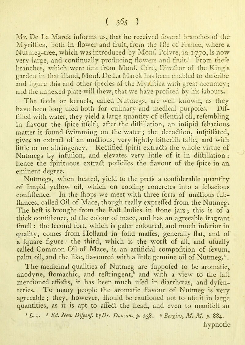Mr. Do La Marck informs us, that he received feveral branches of the Myriftica, both in flower and fruit, from the Jfle of France, where a Nutmeg-tree, which was introduced by Monf. Poivre, in 1770, is now very large, and continually producing flowers and fruit.' From thefe branches, which were lent from Monf. Cere, Director of the King’s, garden in that ifland, Monf. DeLa Marck has been enabled to defcribe and figure this and other fpecies of the Myriftica with great accuracy; and the annexed plate will fhew, that we have profited by his labours. The feeds or kernels, called Nutmegs, are well known, as they have been long ufed both for culinary and medical purpofes. Dif- tilled with water, they yield a large quantity of efl'ential oil, refembling in flavour the fpice itfelf; after the diftillation, an infipid febaciouS: matter is found fwimming on the water; the decodtion, infpifiated, gives an extract of an unddious, very lightly bitterifh tafte, and with little or no aftringency. Rectified fpirit extracts the whole virtue of Nutmegs by infulion, and elevates very little of it in diftillation ; hence the fpirituous extract poflefles the flavour of the fpice in an eminent degree. Nutmegs, when heated, yield to the prefs a confiderable quantity of limpid yellow oil, which on cooling concretes into a febacious confidence. In the fhops we meet with three forts of undtious fub- ftances, called Oil of Mace, though really exprefled from the Nutmeg. The beft is brought from the Eaft Indies in ftone jars; this is of a thick confidence, of the colour of mace, and has an agreeable fragrant fmell : the fecond fort, which is paler coloured, and much inferior in quality, comes from Fiolland in folid maflfes, generally flat, and of a fquare figure: the third, which is the world of all, and ufually called Common Oil of Mace, is an artificial compolition of fevum, palm oil, and the like, flavoured with a little genuine oil of Nutmeg.5. The medicinal qualities of Nutmeg are fuppofed to be aromatic,, anodyne, ftomachic, and reftringent,h and with a view to the laid mentioned effects, it has been much ufed in diarrhoeas, and dyfen- teries. To many people the aromatic flavour of Nutmeg is very agreeable ; they, however, Ihould be cautioned not to ufe it in large quantities, as it is apt to affedd the head, and even to manifeft an f L. c. s Ed. New DifpenJ. by Dr. Duncan., p. 238. & Bergiusy M. M. p. 884. hypnotic