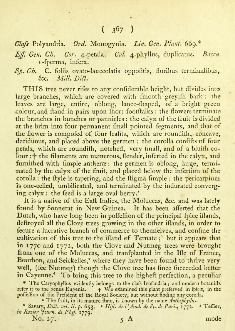 Clafs Polyandria. Ord. Monogynia. Lin. Gen. Plant. 669.* jEJf. Gen. Ch. Cor. 4-petala. Cal. 4-phyIlas, duplicatus. Dacca i-fperma, infera. Sp. Ch. C. foliis ovatolanceolatis oppofitis, floribus terminalibus, 6cc. Mill. Did. THIS tree never rifes to any confiderable height, but divides into large branches, which are covered with fmooth greyifh bark : the leaves are large, entire, oblong, lance-fhaped, of a bright green colour, and hand in pairs upon fhort footftalks : the flowers terminate the branches in bunches or pannicles : the calyx of the fruit is divided at the brim into four permanent fmail pointed fegments, and that of the flower is compofed of four leafits, which are roundifh, concave, deciduous, and placed above the germen: the corolla confifts of four petals, which are roundifh, notched, very fmail, and of a bluifh co- lour :-f* the filaments are numerous, (lender, inierted in the calyx, and furnifhed with fimple antherae : the germen is oblong, large, termi- nated by the calyx of the fruit, and placed below the infertion of the corolla: the (lyle is tapering, and the (ligma fimple : the pericarpium is one-celled, umbilicated, and terminated by the indurated converg- ing calyx: the feed is a large oval berry.a It is a native of the Eaft Indies, the Moluccas, &c. and was lately found by Sonnerat in New Guinea. It has been aflerted that the Dutch, who have long been in pofieflion of the principal fpice iflands, deftroyed all the Clove trees growing in the other iflands, in order to fecure a lucrative branch of commerce to themfelves, and confine the cultivation of this tree to the ifland of Ternate ;b but it appears that in 1770 and 1772, both the Clove and Nutmeg trees were brought from one of the Moluccas, and tranfplanted in the Ifle of France, Bourbon, and Seickelles,c where they have been found to thrive very well, (fee Nutmeg) though the Clove tree has fince fucceeded better in Cayenne.^ To bring this tree to the higheft perfection, a peculiar * The Caryophyllus evidently belongs to the clafs Icofandria; and modern botanifts ;refer it to the genus Eugenia. f We examined this plant preferved in fpirit, in the pofleffion of the Prefident of the Royal Society, but without finding any coroila. a The fruit, in its mature ltate, is known by the name Anthophyllus. b Savary, Difi. vol. it. p. 653. c Hiji. de l\Acad. de Sc. de Paris, 1772. d Teffier, in Rozier Jourtt. de Phyf. 1779. No. 27. 5 A mode