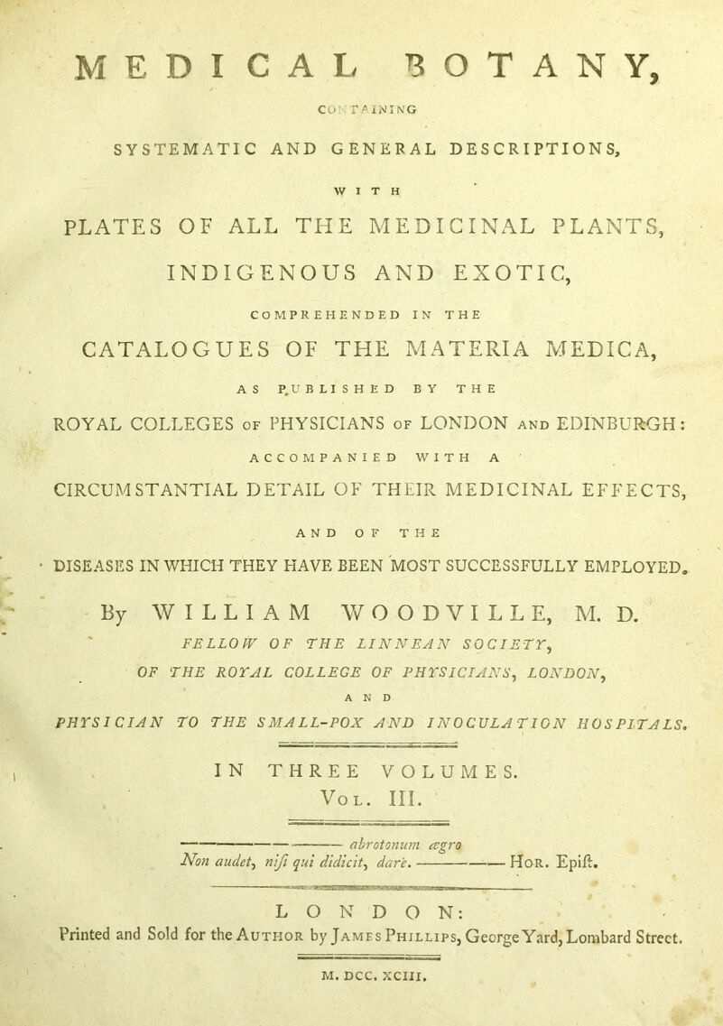 MEDICAL BOTANY, CO- r/iNING SYSTEMATIC AND GENERAL DESCRIPTIONS, WITH PLATES OF ALL TIIE MEDICINAL PLANTS, INDIGENOUS AND EXOTIC, COMPREHENDED IN THE CATALOGUES OF THE MATERIA MEDICA, AS P.UBLISHED BY THE ROYAL COLLEGES of PHYSICIANS of LONDON and EDINBURGH: ACCOMPANIED WITH A CIRCUMSTANTIAL DETAIL OF THEIR MEDICINAL EFFECTS, AND OF THE DISEASES IN WHICH THEY HAVE BEEN MOST SUCCESSFULLY EMPLOYED, By WILLIAM W O O D V I L L E, M. D. FELLOW OF THE LINNEAN SOCIETY, OF THE ROYAL COLLEGE OF PHYSICIANS, LONDON, AND PHYSICIAN TO THE SMALL-POX AND INOCULATION HOSPITALS. IN THREE VOLUMES. VoL. III. — (ibrotonu?n agro Non audet, n'lfi qui didicit, dare. HoR. Epilt. LONDON: Printed and Sold for the Author by James Phillips, George Yard, Lombard Street. M. DCC. XCIII.