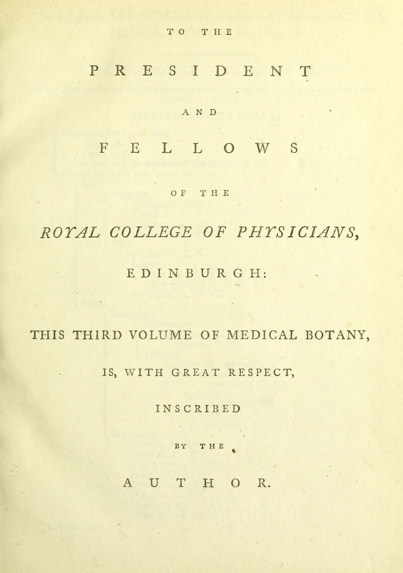 TO THE PRESIDENT AND FELLOWS OF THE ROTAL COLLEGE OF PHYSICIANS, EDINBURGH: THIS THIRD VOLUME OF MEDICAL BOTANY, IS, WITH GREAT RESPECT, INSCRIBED BY THE AUTHOR.