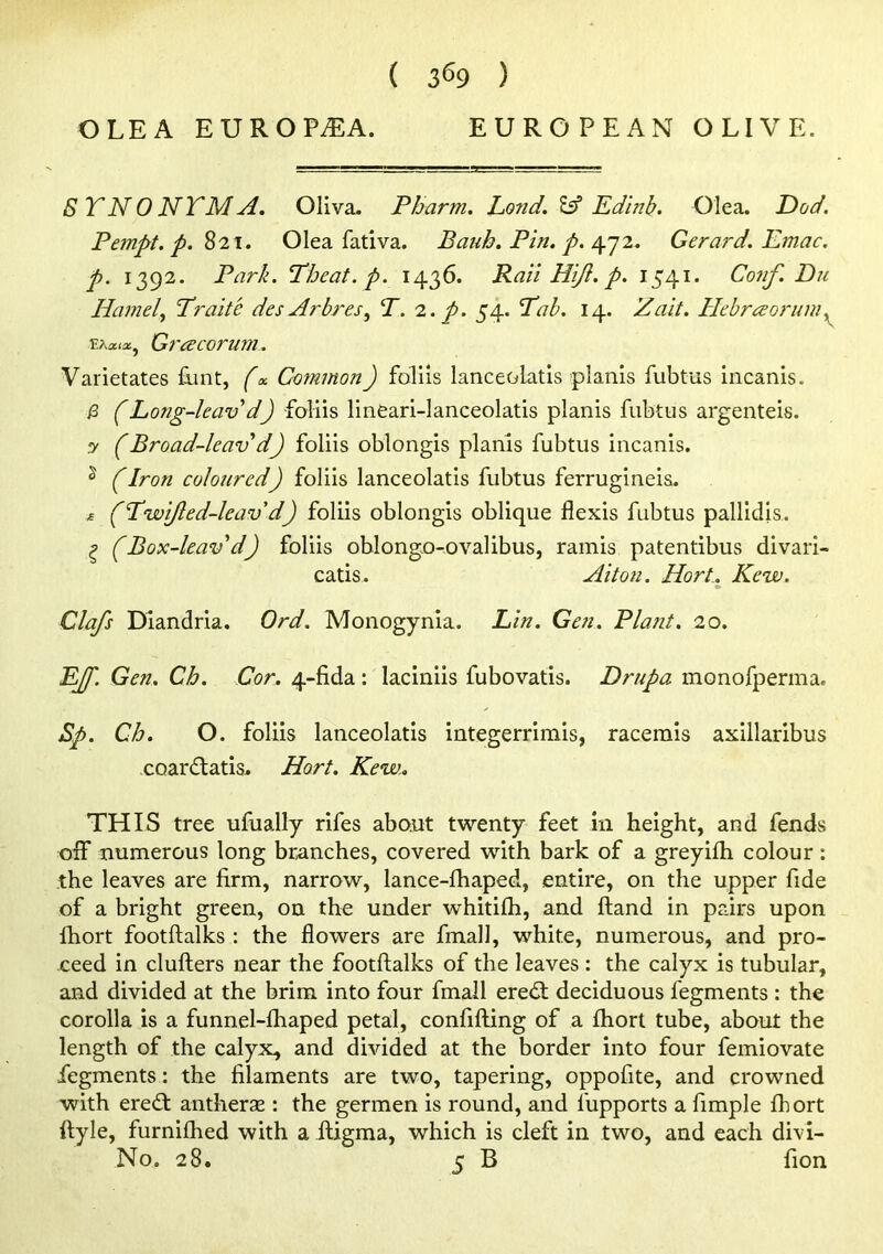 OLE A EUROPiEA. EUROPEAN OLIVE. S YN 0 NTM A. Oliva. Pharm, Lond. Ssf Ed'mb. Olea. Dod. Pempt. p. ^'21. Olea fativa. Bauh. Pin. p. Gera?'d. Emac. p. 1392. Park. Theat. p. 1436. Raii Hijl. p, 1541. Conf. Du HamelTraite des Arbres, T. 2. p. 54. Pab, 14. Zait. Hehrreoruni^ Grcecorum. Varietates £int, f«. Common) follis lanceolatis planls fubtus incanis. /3 (Long-leav d) foliis lineari-Ianceolatis planis fubtus argenteis. y (Broad-leav d) foliis oblongis planis fubtus incanis. ^ f Iron coloured) foliis lanceolatis fubtus ferrugineis. « (Pwijled-leavd) foliis oblongis oblique flexis fubtus pallidis. ^ (Box-leav'd) foliis oblongo-ovalibus, ramis patentibus divari- catis. Alton. Hort.. Kew. Clafs Diandria. Ord. Monogynia. Lin. Gen. Plant. 20. EJf. Gen. Ch. Cor. 4-fida: laciniis fubovatis. Drupa monofperma. Sp. Ch. O. foliis lanceolatis integerrimis, racemis axillaribus coardlatis. Hort. Kew.. THIS tree ufually rifes about twenty feet in height, and fends olf numerous long branches, covered with bark of a greyilh colour: the leaves are firm, narrow, lance-fhaped, entire, on the upper fide of a bright green, on the under whitilh, and ftand in pairs upon fhort footftalks : the flowers are fmall, white, numerous, and pro- ceed in clufters near the footftalks of the leaves : the calyx is tubular, and divided at the brim into four fmall eredl deciduous fegments : the corolla is a funnel-lhaped petal, confifting of a fhort tube, about the length of the calyx, and divided at the border into four femiovate fegments: the filaments are two, tapering, oppofite, and crowned with ereft antherse : the germen is round, and fupports a fimple fhort ftyle, furnifhed with a ftigma, which is cleft in two, and each divi- No. 28. 5 B fion