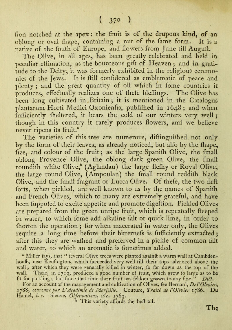 ( 37° ) ftoti notched at the apex: the fruit is of the drupous kind, of an oblong or oval fliape, containing a nut of the fame form. It is a native of the fouth of Europe, and flowers from June till Auguft. The Olive, in all ages, has been greatly celebrated and held in peculiar eftimation, as the bounteous gift of Heaven j and in grati- tude to the Deity, it was formerly exhibited in the religious ceremo- nies of the Jews. It is ftill confidered as emblem^atic of peace and plenty; and the great quantity of oil which in fome countries it produces, effedfually realizes one of thefe bleflings. The Olive has been long cultivated in,Britain; it is mentioned in the Catalogus plantarum Horti Medici Oxonienfis, publiflied in 1648 ; and when fufiiciently fheltered, it bears the cold of our winters very well ; though in this country it rarely produces flowers, and we believe never ripens its fruit.* The varieties of this tree are numerous, diftinguiflied not only by the form of their leaves, as already noticed, but alfo by the fhape, fize, and colour of the fruit; as the large Spanifh Olive, the fmall oblong Provence Olive, the oblong dark green Olive, the fmall roundifh white Olive,'’ (Aglandau) the large flefhy or Royal Olive, the large round Olive, (Ampoulan) the fmall round reddifh black Olive, and the fmall fragrant or Lucca Olive. Of thefe, the two firfl; forts, VNrhen pickled, are well known to us by the names of Spanifh and French Olives, which to many are extremely grateful, and have been fuppofed to excite appetite and promote digeftion. Pickled Olives are prepared from the green unripe fruit, which is repeatedly fteeped in water, to which fome add alkaline fait or quick lime, in order to fhorten the operation ; for when macerated in water only, the Olives require a long time before their bitternefs is fufiiciently extradfed ; after this they are waffled and preferved in a pickle of common fait and water, to which an aromatic is fometimes added. ® Miller fays, that “ feveral Olive trees were planted againft a v/arm wall at Canibden- houffe, near Kenfmgton, which fucceeded very well till their tops advanced above the wall; after which they were general!), killed in winter, fo far down as the top of the wall. Thefe, in 1719, produced a good number of fruit, which grew fo large as to be fit for pickling ; but fince that time their fruit has feldom grown to any fize.” Di5i. For an account of the management and cultivation of Olives, fee Bernard, DeVOlivier^ 1788, couronne par UAcademic de Marfeille, Couture, Traite de TOlivier 1786. Du Hamel, /. c. Sieuve, Obfervations^ ^c. 1769. This variety affords the beft oil. The
