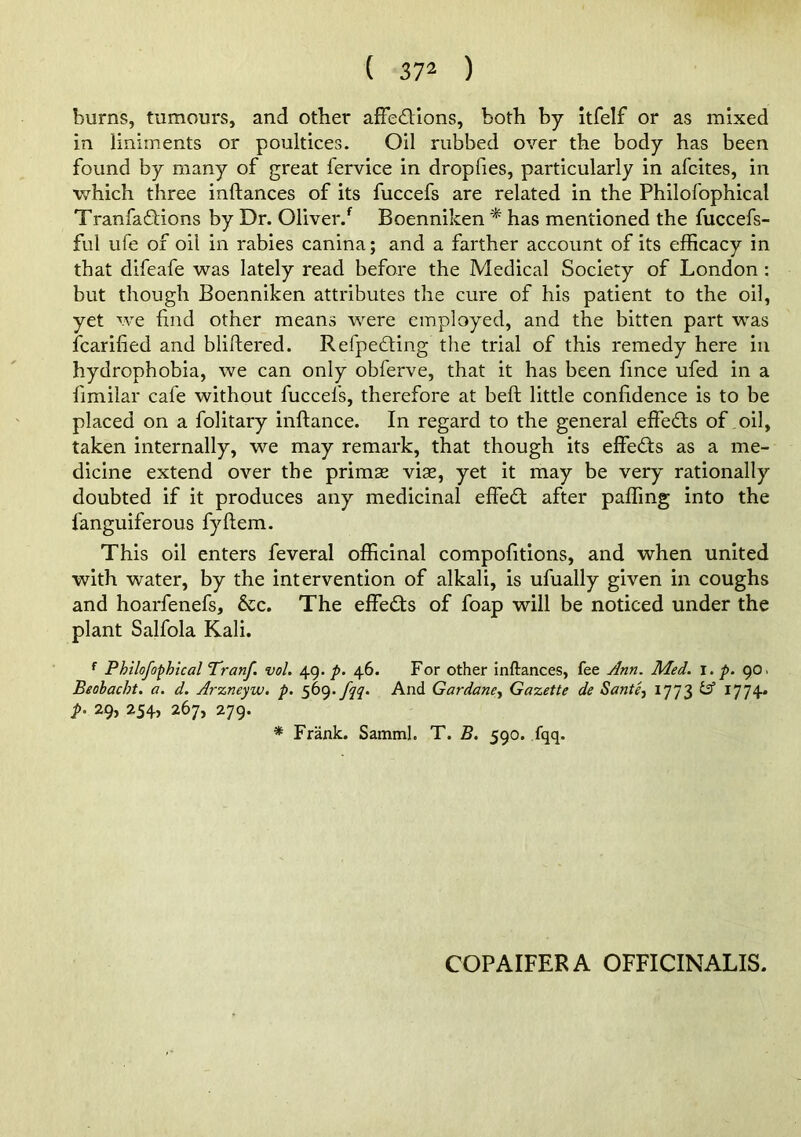 burns, tumours, and other afFe6Uons, both by itfelf or as mixed in liniments or poultices. Oil rubbed over the body has been found by many of great fervice in dropfies, particularly in afcites, in which three inftances of its fuccefs are related in the Philofophical Tranfaflions by Dr. Oliver.*^ Boenniken * has mentioned the fuccefs- ful ufe of oil in rabies canina; and a farther account of its efficacy in that difeafe was lately read before the Medical Society of London : but though Boenniken attributes the cure of his patient to the oil, yet we find other means were employed, and the bitten part was icarified and bliftered. Refpedting the trial of this remedy here in hydrophobia, we can only obferve, that it has been lince ufed in a fimilar cafe without fuccefs, therefore at beft little confidence is to be placed on a folitary inftance. In regard to the general effects of oil, taken internally, we may remark, that though its effed:s as a me- dicine extend over the primse vise, yet it may be very rationally doubted if it produces any medicinal effedt after paffing into the fanguiferous fyftem. This oil enters feveral officinal compolitions, and when united with water, by the intervention of alkali, is ufually given in coughs and hoarfenefs. See. The effedls of foap will be noticed under the plant Salfola Kali. Philofophical Tranf. vol. 49./>. 46. For other inftances, fee Ann. Med. p. 90. Beobacht. a. d. Arzneyw. p. 569.^^. And Gardane., Gazette de Santee 1773 ^ 1774* p. 29, 254, 267, 279. * Frank. Samml. T. B. 590. fqq. COPAIFERA OFFICINALIS.
