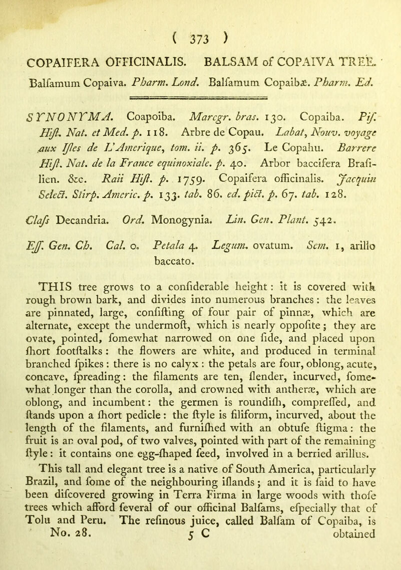 COPAIFERA OFFICINALIS. BALSAM of COPAIVA TREE. ' Balfamum Copaiva. Pharm. Lond. Balfamum Copaiba. Pharm. Ed. STNONTMA. Coapoiba. Marcgr. bras. 130. Copaiba. Pif. Hijl. Nat. ct Med. p. 118. Arbre de Copau. Lab at ^ Nouv. voyage fiux IJles de Id Airier ique^ tom. il. p. 365. Le Copahu. Barrere Hijl. Nat. de la France equinoxiale. p. 40. Arbor baccifera Brafi- lien. &c. Paii Hijt. /• 1759* Copaifera officinalis. Jacquin SeleSl. Sllrp. Americ. p. 133. tab. 86. ed. pi£l. p. 67. tab. 128. Clafs Decandria. Ord. Monogynia. Lin. Gen. Plant. 542, Ejp. Gen. Ch. Cal. o. Petala 4. Legum. ovatum. Scm. i, arillo baccato. THIS tree grows to a confiderable height: it is covered with rough brown bark, and divides into numerous branches: the leaves are pinnated, large, confiftlng of four pair of pinnae, which are alternate, except the undermoft, which is nearly oppofite; they are ovate, pointed, fomewhat narrowed on one fide, and placed upon fhort footftalks : the flowers are white, and produced in terminal branched fpikes : there is no calyx : the petals are four, oblong, acute, concave, fpreading: the filaments are ten, flender, incurved, fome*- what longer than the corolla, and crowned with antherie, which are oblong, and incumbent: the germen is roundifli, comprelTed, and ftands upon a fliort pedicle: the ftyle is filiform, incurved, about the length of the filaments, and furniffied with an obtufe ftigma: the fruit is an oval pod, of two valves, pointed with part of the remaining ftyle: it contains one egg-ftiaped feed, involved in a berried arillus. This tall and elegant tree is a native of South America, particularly Brazil, and fome of the neighbouring iflands; and it is faid to have been difcovered growing in Terra Firma in large woods with thofe trees which afford feveral of our officinal Balfams, efpecially that of Tolu and Peru. The refinous juice, called Balfam of Copaiba, is No. 28. 5 C obtained